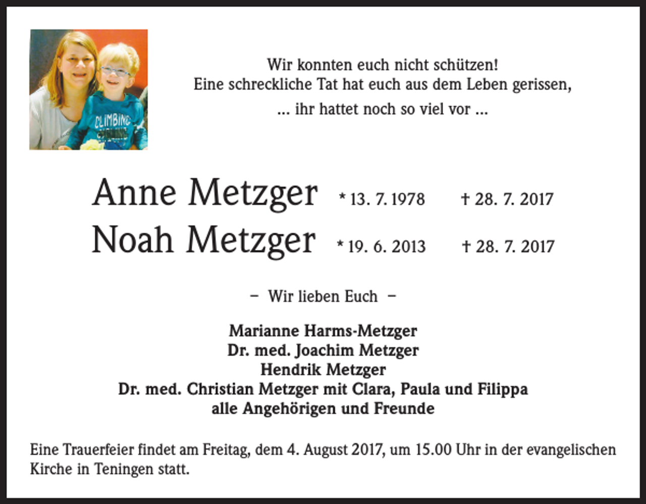 <p>Wir konnten euch nicht schützen!<br />Eine schreckliche Tat hat euch aus dem Leben gerissen,<br />... ihr hattet noch so viel vor ...</p><p>Anne Metzger * 13. 7. 1978<br />Noah Metzger * 19. 6. 2013</p><p>† 28. 7. 2017<br />† 28. 7. 2017</p><p>– Wir lieben Euch –<br />Marianne Harms-Metzger<br />Dr. med. Joachim Metzger<br />Hendrik Metzger<br />Dr. med. Christian Metzger mit Clara, Paula und Filippa<br />alle Angehörigen und Freunde<br />Eine Trauerfeier findet am Freitag, dem 4. August 2017, um 15.00 Uhr in der evangelischen<br />Kirche in Teningen statt.</p>