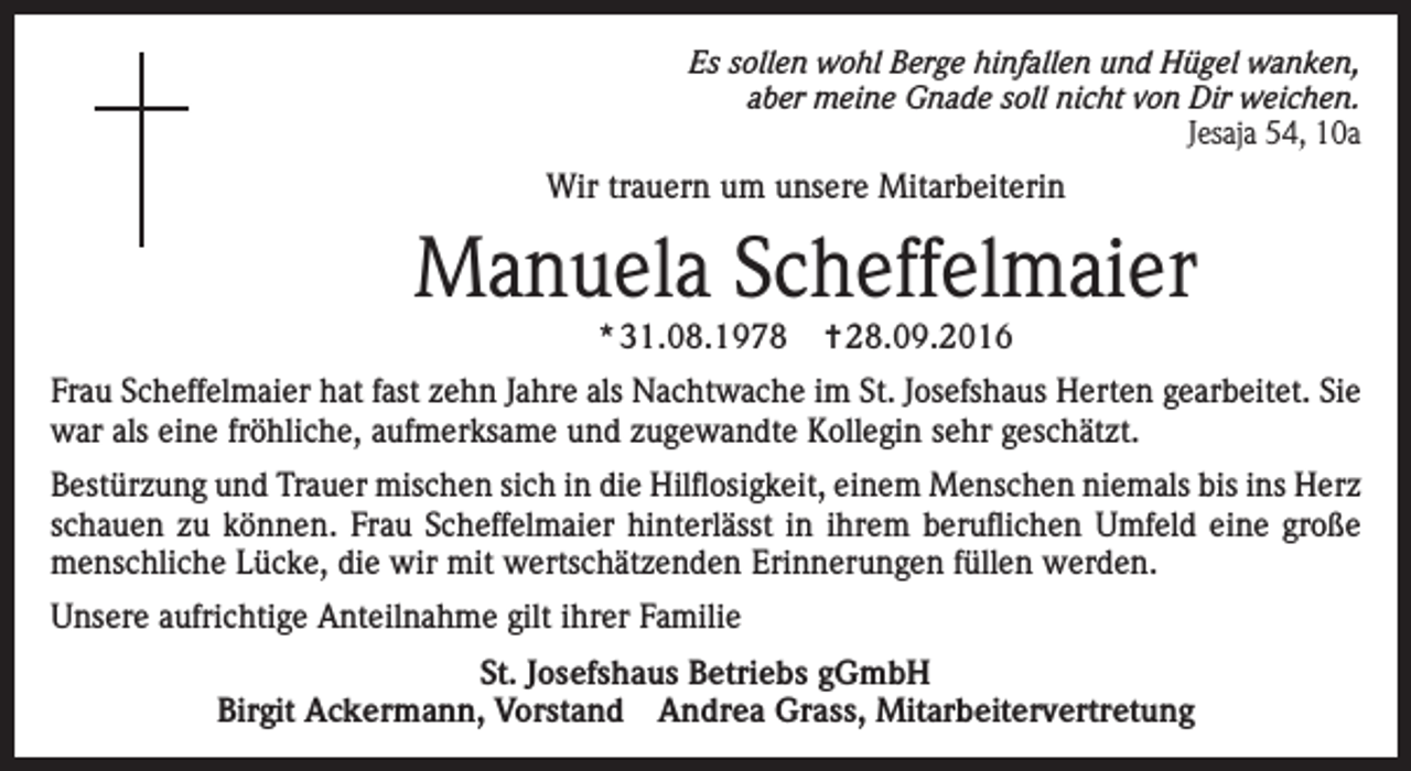<p>Es sollen wohl Berge hinfallen und Hügel wanken,<br />aber meine Gnade soll nicht von Dir weichen.<br />Jesaja 54, 10a</p><p>Wir trauern um unsere Mitarbeiterin</p><p>Manuela Scheffelmaier<br />* 31.08.1978</p><p>✝ 28.09.2016</p><p>Frau Scheffelmaier hat fast zehn Jahre als Nachtwache im St. Josefshaus Herten gearbeitet. Sie<br />war als eine fröhliche, aufmerksame und zugewandte Kollegin sehr geschätzt.<br />Bestürzung und Trauer mischen sich in die Hilflosigkeit, einem Menschen niemals bis ins Herz<br />schauen zu können. Frau Scheffelmaier hinterlässt in ihrem beruflichen Umfeld eine große<br />menschliche Lücke, die wir mit wertschätzenden Erinnerungen füllen werden.<br />Unsere aufrichtige Anteilnahme gilt ihrer Familie<br />St. Josefshaus Betriebs gGmbH<br />Birgit Ackermann, Vorstand Andrea Grass, Mitarbeitervertretung</p>