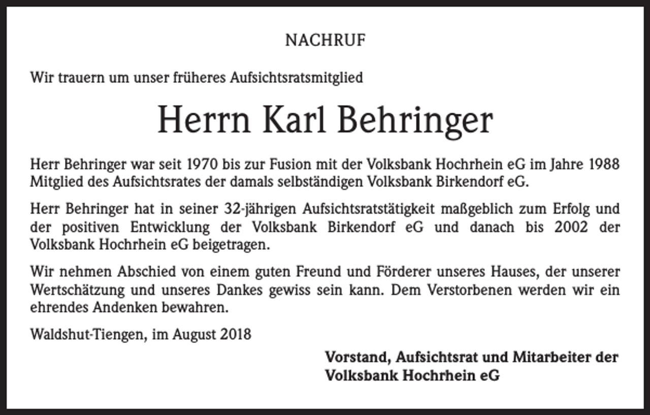 <p>NACHRUF<br />Wir trauern um unser früheres Aufsichtsratsmitglied</p><p>Herrn Karl Behringer<br />Herr Behringer war seit 1970 bis zur Fusion mit der Volksbank Hochrhein eG im Jahre 1988<br />Mitglied des Aufsichtsrates der damals selbständigen Volksbank Birkendorf eG.<br />Herr Behringer hat in seiner 32-jährigen Aufsichtsratstätigkeit maßgeblich zum Erfolg und<br />der positiven Entwicklung der Volksbank Birkendorf eG und danach bis 2002 der<br />Volksbank Hochrhein eG beigetragen.<br />Wir nehmen Abschied von einem guten Freund und Förderer unseres Hauses, der unserer<br />Wertschätzung und unseres Dankes gewiss sein kann. Dem Verstorbenen werden wir ein<br />ehrendes Andenken bewahren.<br />Waldshut-Tiengen, im August 2018<br />Vorstand, Aufsichtsrat und Mitarbeiter der<br />Volksbank Hochrhein eG</p>