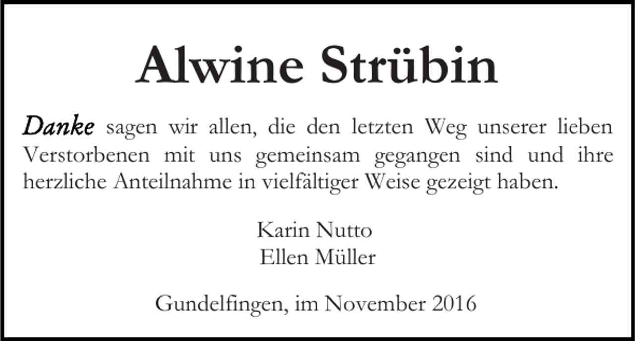 <p>Alwine Strübin<br />sagen wir allen, die den letzten Weg unserer lieben<br />Verstorbenen mit uns gemeinsam gegangen sind und ihre<br />herzliche Anteilnahme in vielfältiger Weise gezeigt haben.<br />Karin Nutto<br />Ellen Müller<br />Gundelfingen, im November 2016</p>