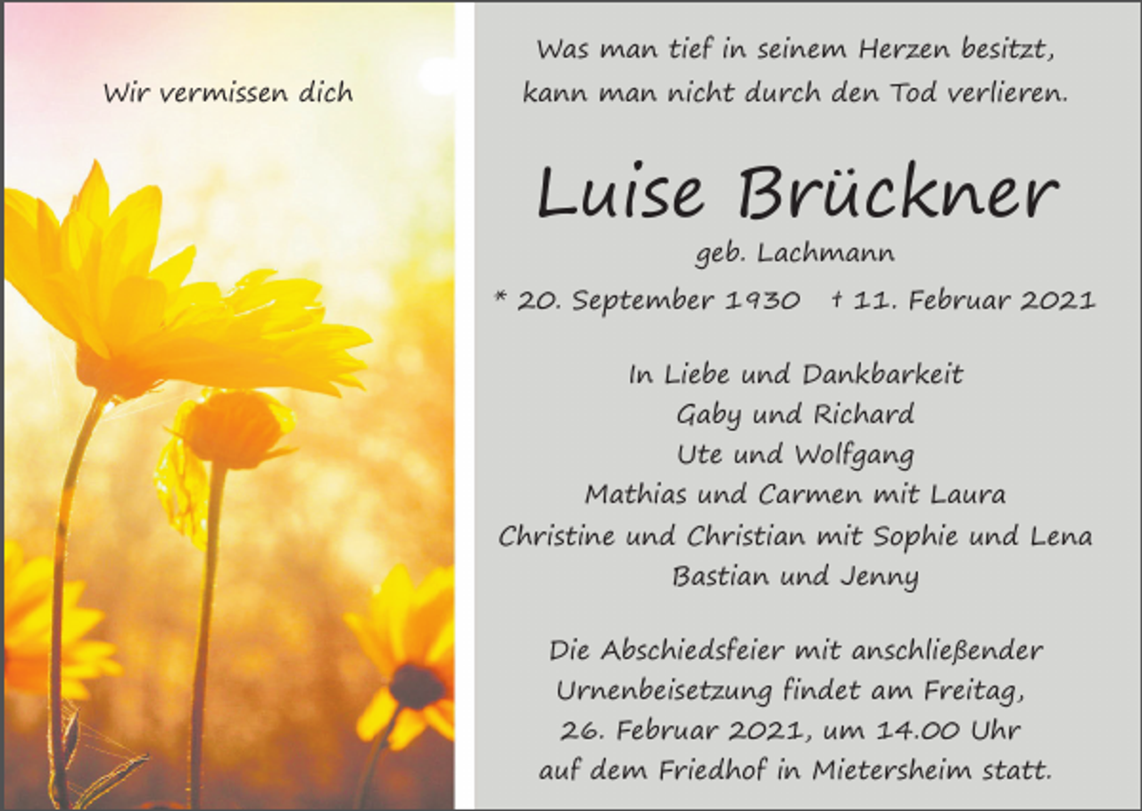 <p>Was man tief in seinem Herzen besitzt,<br />Wir vermissen dich</p><p>kann man nicht durch den Tod verlieren.</p><p>Luise Brückner<br />geb. Lachmann<br />* 20. September 1930</p><p>† 11. Februar 2021</p><p>In Liebe und Dankbarkeit<br />Gaby und Richard<br />Ute und Wolfgang<br />Mathias und Carmen mit Laura<br />Christine und Christian mit Sophie und Lena<br />Bastian und Jenny<br />Die Abschiedsfeier mit anschließender<br />Urnenbeisetzung findet am Freitag,<br />26. Februar 2021, um 14.00 Uhr<br />auf dem Friedhof in Mietersheim statt.</p>