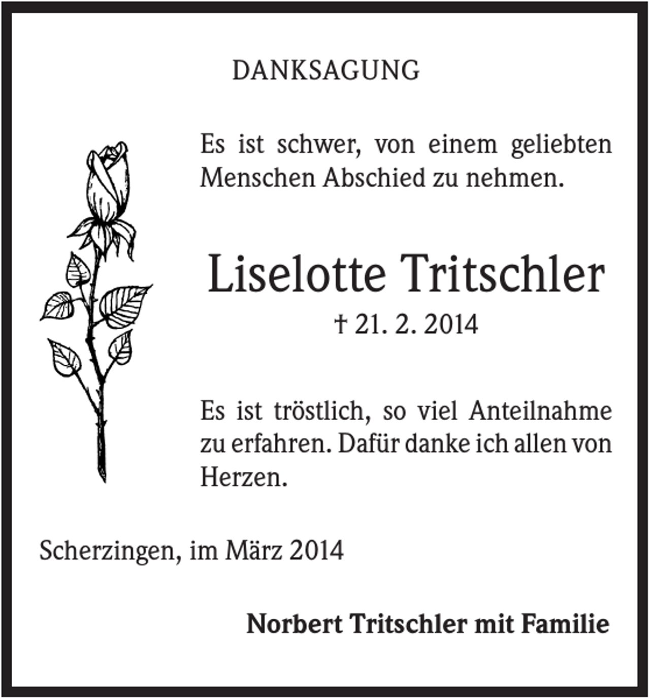 <p>DANKSAGUNG<br />Es ist schwer, von einem geliebten<br />Menschen Abschied zu nehmen.</p><p>Liselotte Tritschler<br />† 21. 2. 2014<br />Es ist tröstlich, so viel Anteilnahme<br />zu erfahren. Dafür danke ich allen von<br />Herzen.<br />Scherzingen, im März 2014<br />Norbert Tritschler mit Familie</p>
