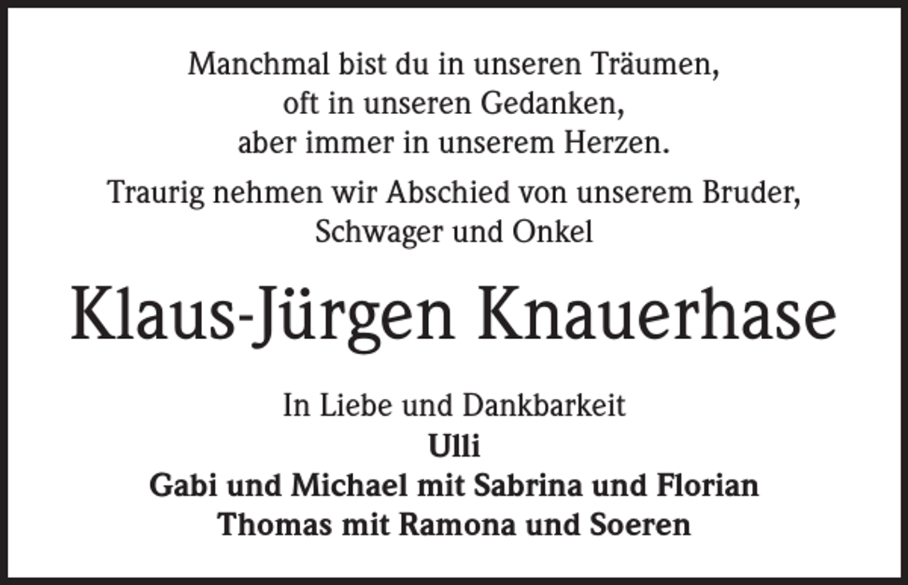 <p>Manchmal bist du in unseren Träumen,<br />oft in unseren Gedanken,<br />aber immer in unserem Herzen.<br />Traurig nehmen wir Abschied von unserem Bruder,<br />Schwager und Onkel</p><p>Klaus-Jürgen Knauerhase<br />In Liebe und Dankbarkeit<br />Ulli<br />Gabi und Michael mit Sabrina und Florian<br />Thomas mit Ramona und Soeren</p>