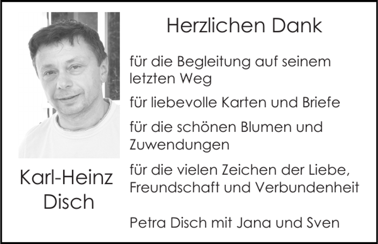 <p>Herzlichen Dank<br />für die Begleitung auf seinem<br />letzten Weg<br />für liebevolle Karten und Briefe<br />für die schönen Blumen und<br />Zuwendungen</p><p>Karl-Heinz<br />Disch</p><p>für die vielen Zeichen der Liebe,<br />Freundschaft und Verbundenheit<br />Petra Disch mit Jana und Sven</p>
