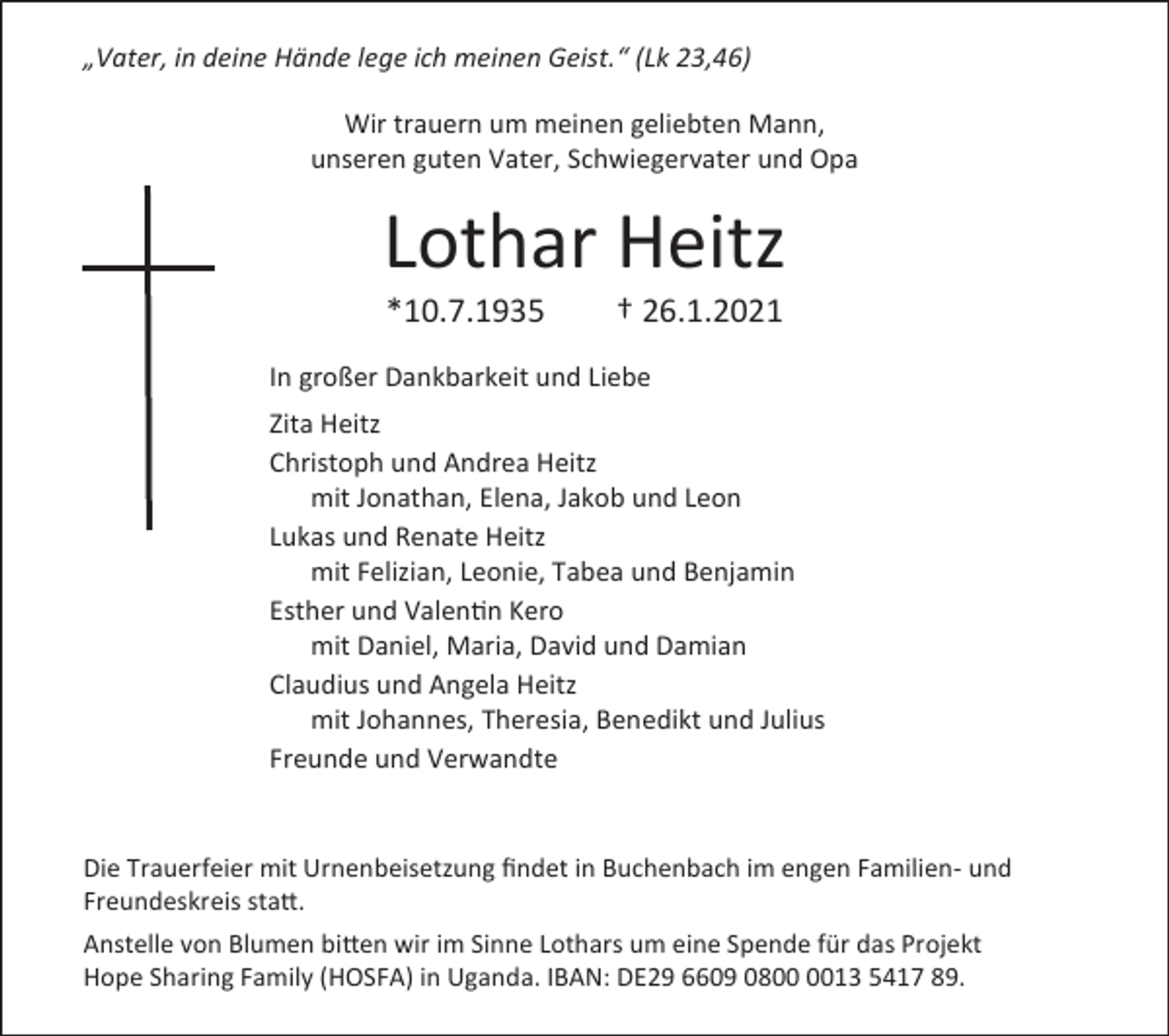 <p>„Vater, in deine Hände lege ich meinen Geist.“ (Lk 23,46)<br />Wir trauern um meinen geliebten Mann,<br />unseren guten Vater, Schwiegervater und Opa</p><p>Lothar Heitz<br />*10.7.1935</p><p>† 26.1.2021</p><p>In großer Dankbarkeit und Liebe<br />Zita Heitz<br />Christoph und Andrea Heitz<br />mit Jonathan, Elena, Jakob und Leon<br />Lukas und Renate Heitz<br />mit Felizian, Leonie, Tabea und Benjamin<br />Esther und Valentin Kero<br />mit Daniel, Maria, David und Damian<br />Claudius und Angela Heitz<br />mit Johannes, Theresia, Benedikt und Julius<br />Freunde und Verwandte</p><p>Die Trauerfeier mit Urnenbeisetzung findet in Buchenbach im engen Familien- und<br />Freundeskreis statt.<br />Anstelle von Blumen bitten wir im Sinne Lothars um eine Spende für das Projekt<br />Hope Sharing Family (HOSFA) in Uganda. IBAN: DE29 6609 0813 5417 89.</p>