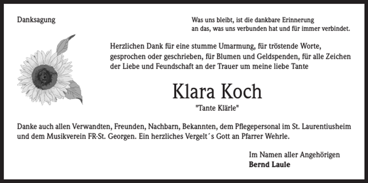 <p>Danksagung</p><p>Herzlichen Dank für eine stumme Umarmung, für tröstende Worte,</p><p>Was uns bleibt, ist die dankbare Erinnerung</p><p>an das, was uns verbunden hat und für immer verbindet.</p><p>gesprochen oder geschrieben, für Blumen und Geldspenden, für alle Zeichen<br />der Liebe und Feundschaft an der Trauer um meine liebe Tante</p><p>Klara Koch</p><p>"Tante Klärle"</p><p>Danke auch allen Verwandten, Freunden, Nachbarn, Bekannten, dem Pflegepersonal im St. Laurentiusheim<br />und dem Musikverein FR-St. Georgen. Ein herzliches Vergelt´s Gott an Pfarrer Wehrle.</p><p>Im Namen aller Angehörigen<br />Bernd Laule</p>