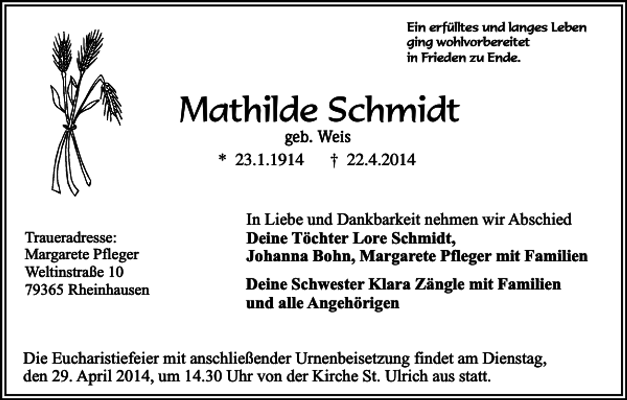 <p>Ein erfülltes und langes Leben<br />ging wohlvorbereitet<br />in Frieden zu Ende.</p><p>Mathilde Schmidt<br />geb. Weis<br />* 23.1.1914<br />† 22.4.2014</p><p>Traueradresse:<br />Margarete Pfleger<br />Weltinstraße 10<br />79365 Rheinhausen</p><p>In Liebe und Dankbarkeit nehmen wir Abschied<br />Deine Töchter Lore Schmidt,<br />Johanna Bohn, Margarete Pfleger mit Familien<br />Deine Schwester Klara Zängle mit Familien<br />und alle Angehörigen</p><p>Die Eucharistiefeier mit anschließender Urnenbeisetzung findet am Dienstag,<br />den 29. April 2014, um 14.30 Uhr von der Kirche St. Ulrich aus statt.</p>