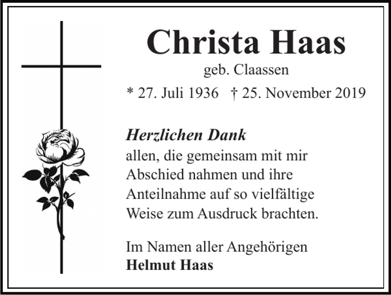 <p>Christa Haas</p><p>geb. Claassen<br />* 27. Juli 1936 † 25. November 2019</p><p>Herzlichen Dank<br />allen, die gemeinsam mit mir<br />Abschied nahmen und ihre<br />Anteilnahme auf so vielfältige<br />Weise zum Ausdruck brachten.<br />Im Namen aller Angehörigen<br />Helmut Haas</p>