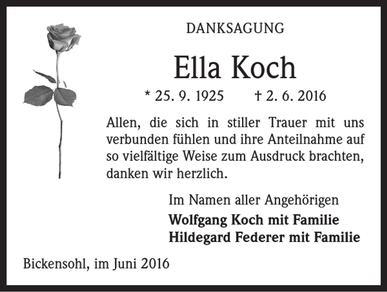 <p>DANKSAGUNG</p><p>Ella Koch<br />* 25. 9. 1925 † 2. 6. 2016<br />Allen, die sich in stiller Trauer mit uns<br />­verbunden fühlen und ihre Anteilnahme auf<br />so vielfältige Weise zum Ausdruck brachten,<br />danken wir herzlich.<br />Im Namen aller Angehörigen<br />Wolfgang Koch mit Familie<br />Hildegard Federer mit Familie<br />Bickensohl, im Juni 2016</p>