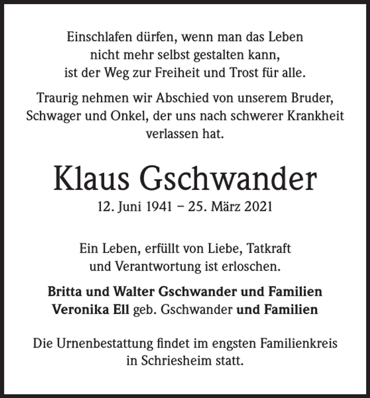 <p>Einschlafen dürfen, wenn man das Leben<br />nicht mehr selbst gestalten kann,<br />ist der Weg zur Freiheit und Trost für alle.<br />Traurig nehmen wir Abschied von unserem Bruder,<br />Schwager und Onkel, der uns nach schwerer Krankheit<br />verlassen hat.</p><p>Klaus Gschwander<br />12. Juni 1941 – 25. März 2021</p><p>Ein Leben, erfüllt von Liebe, Tatkraft<br />und Verantwortung ist erloschen.<br />Britta und Walter Gschwander und Familien<br />Veronika Ell geb. Gschwander und Familien<br />Die Urnenbestattung findet im engsten Familienkreis<br />in Schriesheim statt.</p>