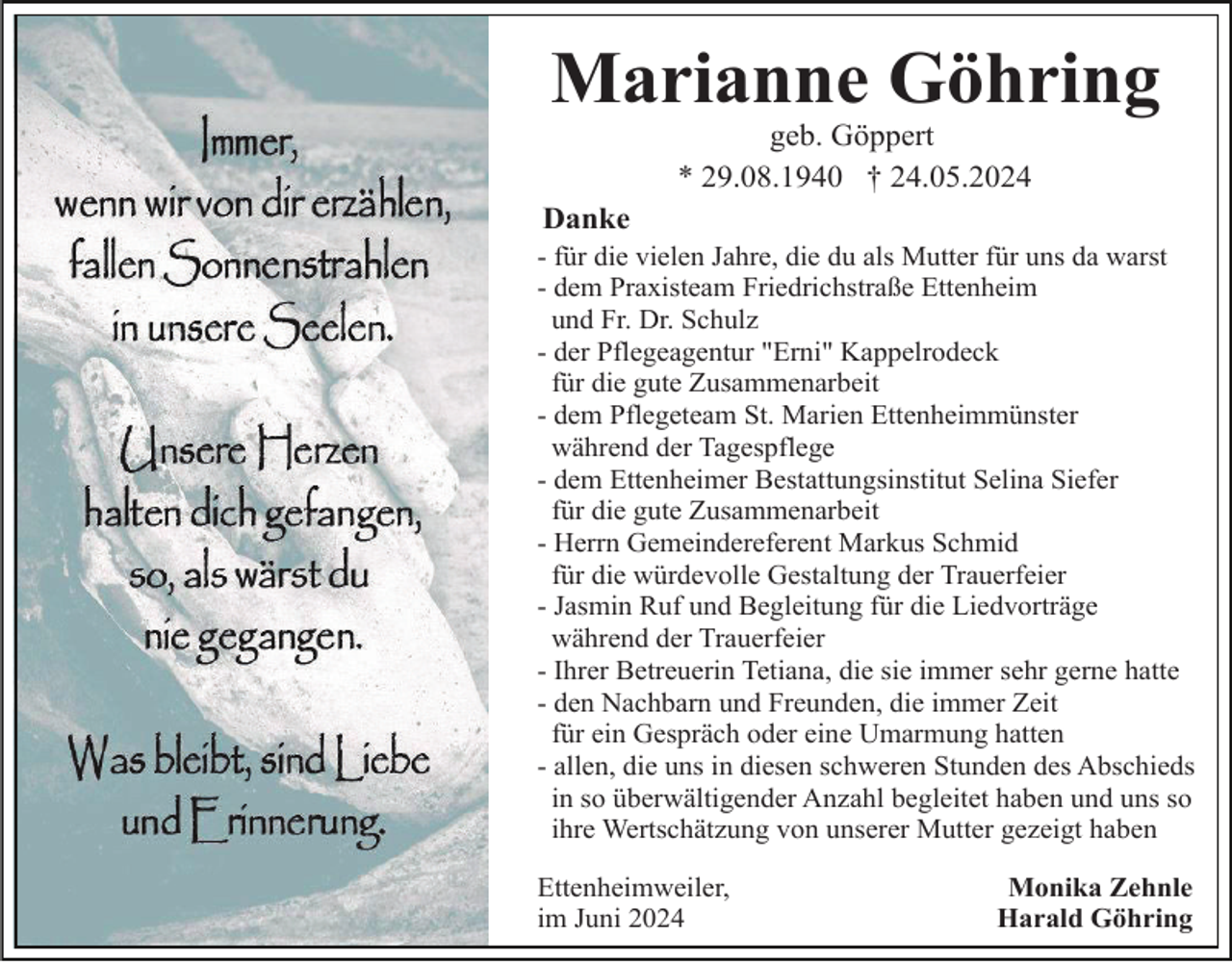 <p>Marianne Göhring<br />geb. Göppert<br />* 29.08.1940 † 24.05.2024<br />Danke<br />- für die vielen Jahre, die du als Mutter für uns da warst<br />- dem Praxisteam Friedrichstraße Ettenheim<br />und Fr. Dr. Schulz<br />- der Pflegeagentur "Erni" Kappelrodeck<br />für die gute Zusammenarbeit<br />- dem Pflegeteam St. Marien Ettenheimmünster<br />während der Tagespflege<br />- dem Ettenheimer Bestattungsinstitut Selina Siefer<br />für die gute Zusammenarbeit<br />- Herrn Gemeindereferent Markus Schmid<br />für die würdevolle Gestaltung der Trauerfeier<br />- Jasmin Ruf und Begleitung für die Liedvorträge<br />während der Trauerfeier<br />- Ihrer Betreuerin Tetiana, die sie immer sehr gerne hatte<br />- den Nachbarn und Freunden, die immer Zeit<br />für ein Gespräch oder eine Umarmung hatten<br />- allen, die uns in diesen schweren Stunden des Abschieds<br />in so überwältigender Anzahl begleitet haben und uns so<br />ihre Wertschätzung von unserer Mutter gezeigt haben<br />Ettenheimweiler,<br />im Juni 2024</p><p>Monika Zehnle<br />Harald Göhring</p>