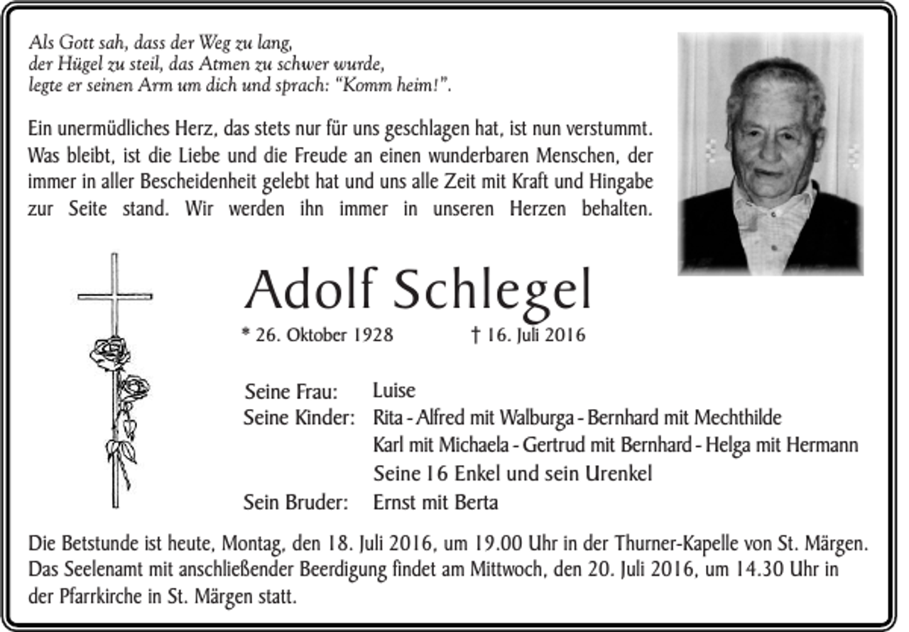 <p>Als Gott sah, dass der Weg zu lang,<br />der Hügel zu steil, das Atmen zu schwer wurde,<br />legte er seinen Arm um dich und sprach: “Komm heim!”.</p><p>Ein unermüdliches Herz, das stets nur für uns geschlagen hat, ist nun verstummt.<br />Was bleibt, ist die Liebe und die Freude an einen wunderbaren Menschen, der<br />immer in aller Bescheidenheit gelebt hat und uns alle Zeit mit Kraft und Hingabe<br />zur Seite stand. Wir werden ihn immer in unseren Herzen behalten.</p><p>Adolf Schlegel<br />* 26. Oktober 1928</p><p>16. Juli 2016</p><p>Luise<br />Seine Frau:<br />Seine Kinder: Rita - Alfred mit Walburga - Bernhard mit Mechthilde<br />Karl mit Michaela - Gertrud mit Bernhard - Helga mit Hermann<br />Seine 16 Enkel und sein Urenkel<br />Sein Bruder: Ernst mit Berta<br />Die Betstunde ist heute, Montag, den 18. Juli 2016, um 19.00 Uhr in der Thurner-Kapelle von St. Märgen.<br />Das Seelenamt mit anschließender Beerdigung findet am Mittwoch, den 20. Juli 2016, um 14.30 Uhr in<br />der Pfarrkirche in St. Märgen statt.</p>