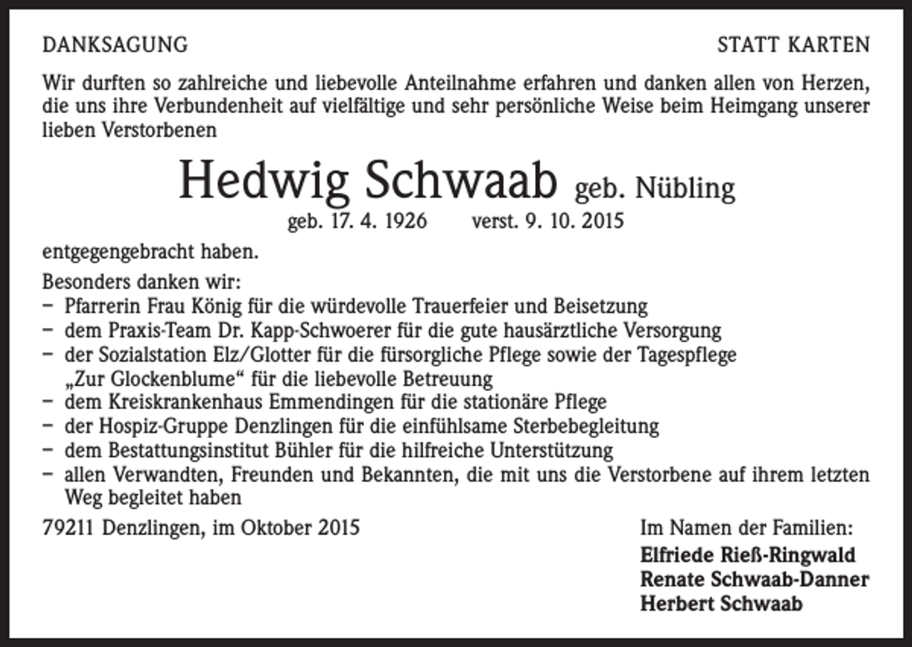 <p>DANKSAGUNG</p><p>STATT KARTEN</p><p>Wir durften so zahlreiche und liebevolle Anteilnahme erfahren und danken allen von Herzen,<br />die uns ihre Verbundenheit auf vielfältige und sehr persönliche Weise beim Heimgang unserer<br />lieben Verstorbenen</p><p>Hedwig Schwaab geb. Nübling</p><p>geb. 17. 4. 1926 verst. 9. 10. 2015<br />entgegengebracht haben.<br />Besonders danken wir:<br />– Pfarrerin Frau König für die würdevolle Trauerfeier und Beisetzung<br />– dem Praxis-Team Dr. Kapp-Schwoerer für die gute hausärztliche Versorgung<br />– der Sozialstation Elz/Glotter für die fürsorgliche Pflege sowie der Tagespflege</p><p>„Zur Glockenblume“ für die liebevolle Betreuung<br />– dem Kreiskrankenhaus Emmendingen für die stationäre Pflege<br />– der Hospiz-Gruppe Denzlingen für die einfühlsame Sterbebegleitung<br />– dem Bestattungsinstitut Bühler für die hilfreiche Unterstützung<br />– allen Verwandten, Freunden und Bekannten, die mit uns die Verstorbene auf ihrem letzten<br />Weg begleitet haben<br />79211 Denzlingen, im Oktober 2015<br />Im Namen der Familien:</p><p>Elfriede Rieß-Ringwald<br />Renate Schwaab-Danner<br />Herbert Schwaab</p>