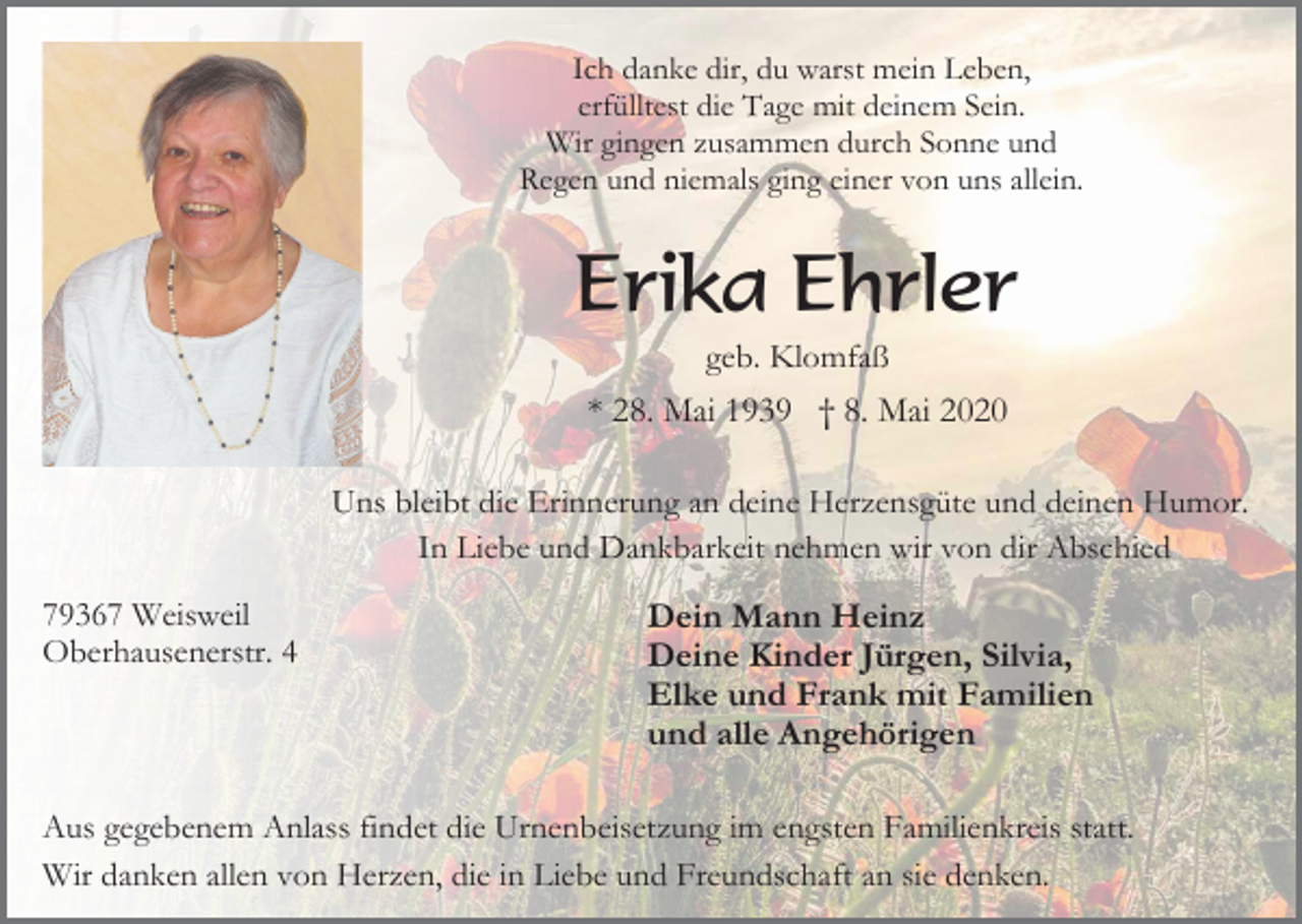 <p>Ich danke dir, du warst mein Leben,<br />erfülltest die Tage mit deinem Sein.<br />Wir gingen zusammen durch Sonne und<br />Regen und niemals ging einer von uns allein.</p><p>Erika Ehrler<br />geb. Klomfaß</p><p>* 28. Mai 1939 † 8. Mai 2020<br />Uns bleibt die Erinnerung an deine Herzensgüte und deinen Humor.<br />In Liebe und Dankbarkeit nehmen wir von dir Abschied<br />79367 Weisweil<br />Oberhausenerstr. 4</p><p>Dein Mann Heinz<br />Deine Kinder Jürgen, Silvia,<br />Elke und Frank mit Familien<br />und alle Angehörigen</p><p>Aus gegebenem Anlass findet die Urnenbeisetzung im engsten Familienkreis statt.<br />Wir danken allen von Herzen, die in Liebe und Freundschaft an sie denken.</p>