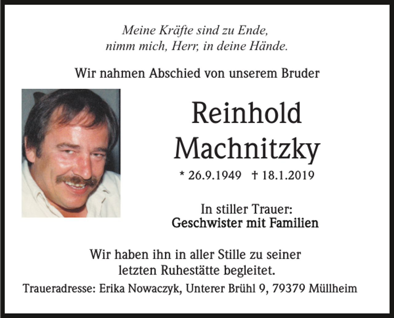 <p>Meine Kräfte sind zu Ende,<br />nimm mich, Herr, in deine Hände.<br />Wir nahmen Abschied von unserem Bruder</p><p>Reinhold<br />Machnitzky<br />* 26.9.1949 † 18.1.2019</p><p>In stiller Trauer:<br />Wir haben ihn in aller Stille zu seiner<br />letzten Ruhestätte begleitet.<br />Traueradresse: Erika Nowaczyk, Unterer Brühl 9, 79379 Müllheim</p>