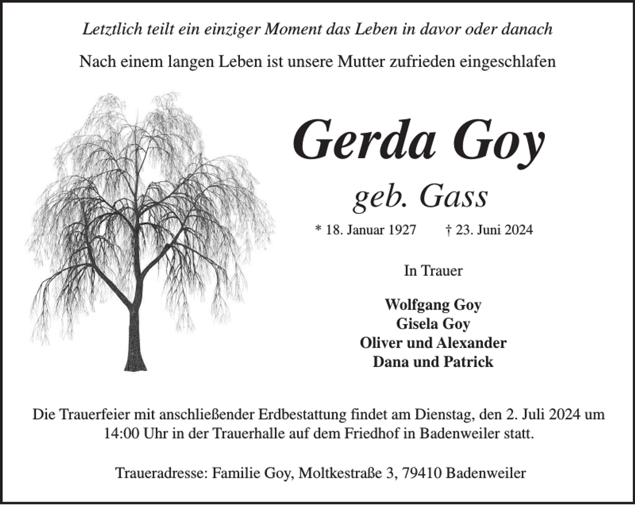 <p>Letztlich teilt ein einziger Moment das Leben in davor oder danach<br />Nach einem langen Leben ist unsere Mutter zufrieden eingeschlafen</p><p>Gerda Goy<br />geb. Gass<br />* 18. Januar 1927</p><p>† 23. Juni 2024</p><p>In Trauer<br />Wolfgang Goy<br />Gisela Goy<br />Oliver und Alexander<br />Dana und Patrick<br />Die Trauerfeier mit anschließender Erdbestattung findet am Dienstag, den 2. Juli 2024 um<br />14:00 Uhr in der Trauerhalle auf dem Friedhof in Badenweiler statt.<br />Traueradresse: Familie Goy, Moltkestraße 3, 79410 Badenweiler</p>