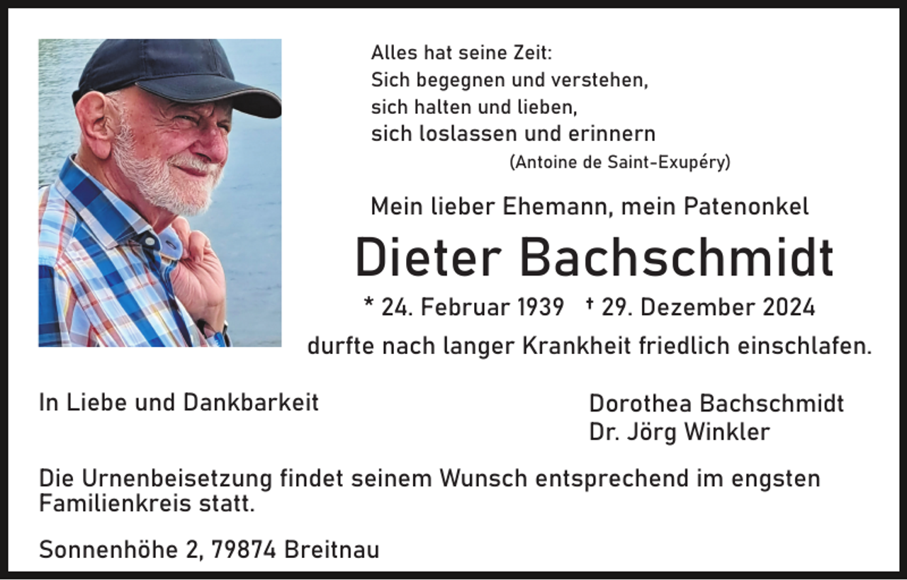 <p>Alles hat seine Zeit:<br />Sich begegnen und verstehen,<br />sich halten und lieben,</p><p>sich loslassen und erinnern<br />(Antoine de Saint-Exupéry)</p><p>Mein lieber Ehemann, mein Patenonkel</p><p>Dieter Bachschmidt<br />* 24. Februar 1939 † 29. Dezember 2024<br />durfte nach langer Krankheit friedlich einschlafen.<br />In Liebe und Dankbarkeit</p><p>Dorothea Bachschmidt<br />Dr. Jörg Winkler</p><p>Die Urnenbeisetzung findet seinem Wunsch entsprechend im engsten<br />Familienkreis statt.<br />Sonnenhöhe 2, 79874 Breitnau</p>