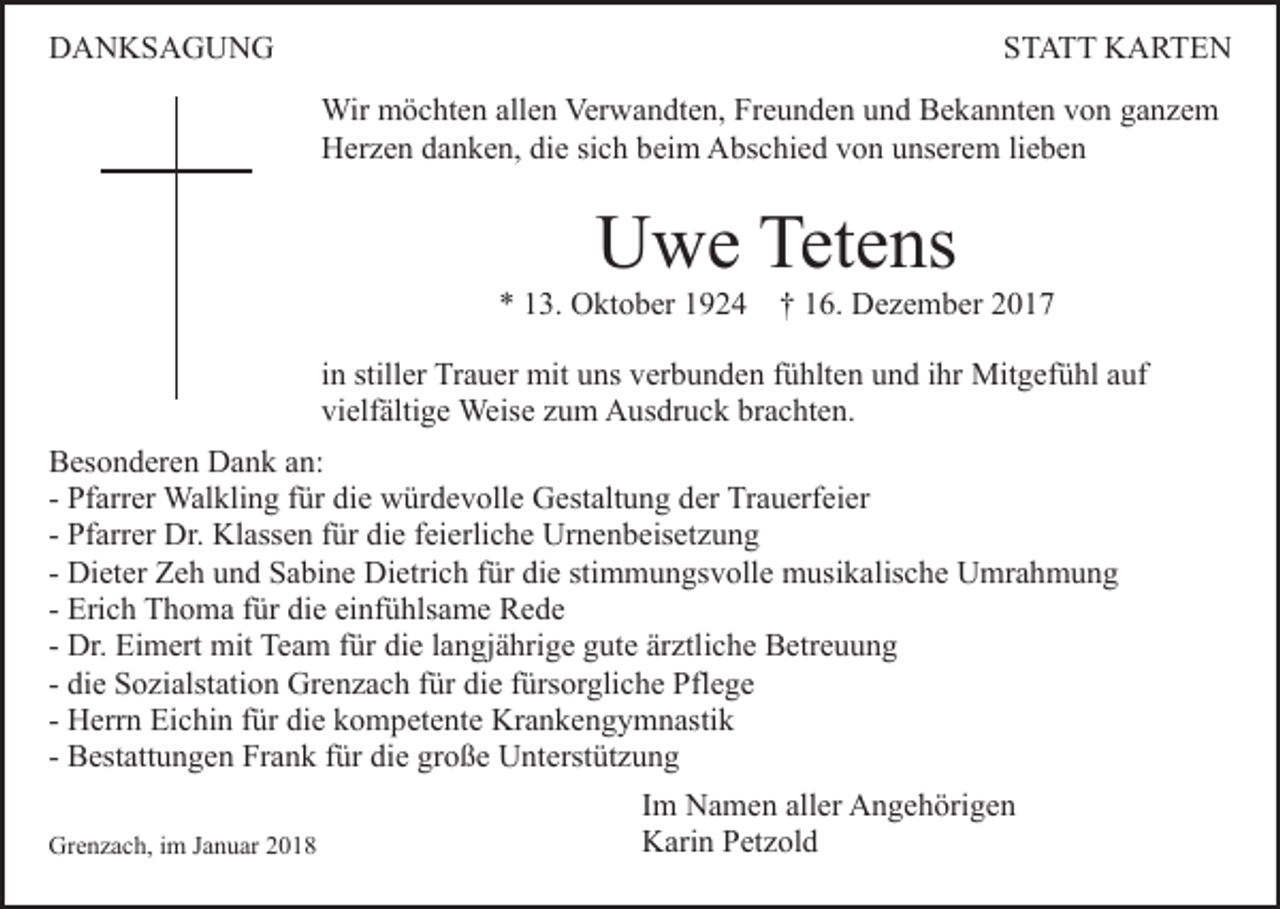 <p>DDANKSAGUNG<br />A N KS A G U N G</p><p>SSTATT<br />T A T T KARTEN<br />K A RTE N<br />Wir mmöchten<br />Verwandten,<br />Wir<br />ö c ht e n allallen<br />e n Ver<br />w a n dt e n, Freunden<br />Fr e u n d e n uund<br />n d Bekannten<br />B e k a n nt e n von<br />v o n ganzem<br />ga nze m<br />HHerzen<br />er z e n ddanken,<br />a n k e n, didie<br />e sisich<br />c h bbeim<br />ei m Abschied<br />A bs c hi e d von<br />v o n unserem<br />u ns er e m lilieben<br />e be n</p><p>UUwe<br />w e Tet<br />e ns<br />Tetens</p><p>** 113.<br />3. Oktober<br />O kt o b er 11924<br />9 2 4 †† 116.<br />6. Dezember<br />D e z e m b er 22<br />iinn stiller<br />still er Trauer<br />Tr a u er mit<br />mit uns<br />u ns verbunden<br />ver b u n d e n ffühlten<br />ü hlt e n und<br />u n d iihr<br />hr Mit<br />g ef ü hl a auf<br />uf<br />Mitgefühl<br />vi elf älti g e Weise<br />Weis e zzum<br />u m Ausdruck<br />A u s dr u c k brachten.<br />br a c ht e n.<br />vielfältige<br />BBesonderen<br />es o n d er e n Dank<br />D a n k aan:<br />n:<br />- Pfarrer<br />Pf arr er Walkling<br />Wal kli n g ffür<br />ür die<br />di e würdevolle<br />w ür d e v oll e Gestaltung<br />G est alt u n g der<br />der Trauerfeier<br />Tr a u erf ei er<br />- Pfarrer<br />Pf arr er Dr.<br />Dr. Klassen<br />Kl ass e n ffür<br />ür die<br />di e feierliche<br />f ei erli c h e Urnenbeisetzung<br />Ur n e n b eis et zu n g<br />- Dieter<br />Di et er Zeh<br />Z e h und<br />u n d Sabine<br />S a bi n e Dietrich<br />Di etri c h für<br />f ür die<br />di e stimmungsvolle<br />sti m m u n gsv oll e musikalische<br />m usi k alis c h e Umrahmung<br />U mr a h m u n g<br />- Erich<br />Eri c h Thoma<br />T h o m a ffür<br />ür die<br />di e einfühlsame<br />ei nf ü hls a m e Rede<br />Re de<br />- Dr.<br />Dr. Eimert<br />Ei m ert mit<br />mit Team<br />Te a m ffür<br />ür die<br />di e langjährige<br />l a n gj ä hri g e gute<br />g ut e ärztliche<br />är ztli c h e Betreuung<br />B etr e u u n g<br />- die<br />di e Sozialstation<br />S o zi alst ati o n Grenzach<br />Gr e n z ac h ffür<br />ür die<br />di e ffürsorgliche<br />ürs or gli c h e Pflege<br />Pf l e g e<br />- Herrn<br />H err n Eichin<br />Ei c hi n ffür<br />ür die<br />di e kompetente<br />k o mp et e nt e Krankengymnastik<br />Kr a n k e n g y m n asti k<br />- Bestattungen<br />große<br />B est att u n g e n Frank<br />Fr a n k ffür<br />ür die<br />di e gr<br />o ß e Unterstützung<br />U nt erst üt z u n g<br />Grenzach,<br />Gr<br />e n z a c h, i im<br />m J Januar<br />a n u ar 22</p><p>I m Namen<br />Im<br />N a m e n aller<br />all er Angehörigen<br />A n g e h örig e n<br />KKarin<br />ari n PPetzold<br />et z ol d</p>
