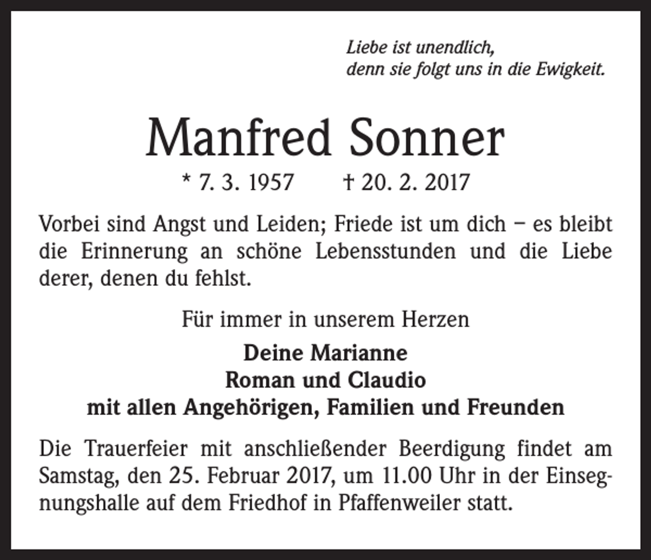 <p>Liebe ist unendlich,<br />denn sie folgt uns in die Ewigkeit.</p><p>Manfred Sonner<br />* 7. 3. 1957 † 20. 2. 2017</p><p>Vorbei sind Angst und Leiden; Friede ist um dich – es bleibt<br />die Erinnerung an schöne Lebensstunden und die Liebe<br />derer, denen du fehlst.<br />Für immer in unserem Herzen<br />Deine Marianne<br />Roman und Claudio<br />mit allen Angehörigen, Familien und Freunden<br />Die Trauerfeier mit anschließender Beerdigung findet am<br />Samstag, den 25. Februar 2017, um 11.00 Uhr in der Einsegnungshalle auf dem Friedhof in Pfaffenweiler statt.</p>