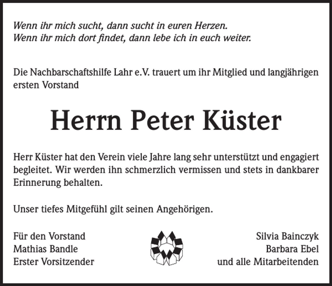 <p>Wenn ihr mich sucht, dann sucht in euren Herzen.<br />Wenn ihr mich dort findet, dann lebe ich in euch weiter.<br />Die Nachbarschaftshilfe Lahr e.V. trauert um ihr Mitglied und langjährigen<br />ersten Vorstand</p><p>Herrn Peter Küster<br />Herr Küster hat den Verein viele Jahre lang sehr unterstützt und engagiert<br />begleitet. Wir werden ihn schmerzlich vermissen und stets in dankbarer<br />Erinnerung behalten.<br />Unser tiefes Mitgefühl gilt seinen Angehörigen.<br />Für den Vorstand<br />Mathias Bandle<br />Erster Vorsitzender</p><p>Silvia Bainczyk<br />Barbara Ebel<br />und alle Mitarbeitenden</p>