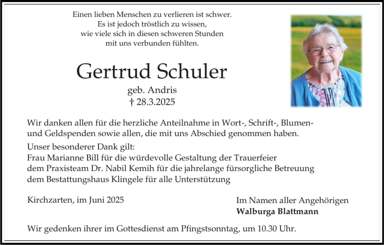 <p>Einen lieben Menschen zu verlieren ist schwer.<br />Es ist jedoch tröstlich zu wissen,<br />wie viele sich in diesen schweren Stunden<br />mit uns verbunden fühlten.</p><p>Gertrud Schuler<br />geb. Andris<br />28.3.2025<br />Wir danken allen für die herzliche Anteilnahme in Wort-, Schrift-, Blumenund Geldspenden sowie allen, die mit uns Abschied genommen haben.<br />Unser besonderer Dank gilt:<br />Frau Marianne Bill für die würdevolle Gestaltung der Trauerfeier<br />dem Praxisteam Dr. Nabil Kemih für die jahrelange fürsorgliche Betreuung<br />dem Bestattungshaus Klingele für alle Unterstützung<br />Kirchzarten, im Juni 2025</p><p>Im Namen aller Angehörigen<br />Walburga Blattmann</p><p>Wir gedenken ihrer im Gottesdienst am Pfingstsonntag, um 10.30 Uhr.</p>