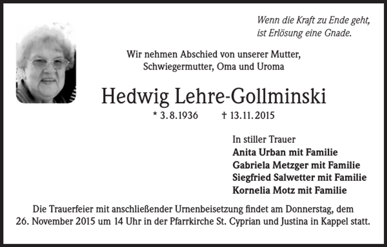 <p>Wenn die Kraft zu Ende geht,<br />ist Erlösung eine Gnade.<br />Wir nehmen Abschied von unserer Mutter,<br />Schwiegermutter, Oma und Uroma</p><p>Hedwig Lehre-Gollminski<br />* 3. 8.1936</p><p>† 13.11. 2015<br />In stiller Trauer<br />Anita Urban mit Familie<br />Gabriela Metzger mit Familie<br />Siegfried Salwetter mit Familie<br />Kornelia Motz mit Familie</p><p>Die Trauerfeier mit anschließender Urnenbeisetzung findet am Donnerstag, dem<br />26. November 2015 um 14 Uhr in der Pfarrkirche St. Cyprian und Justina in Kappel statt.</p>