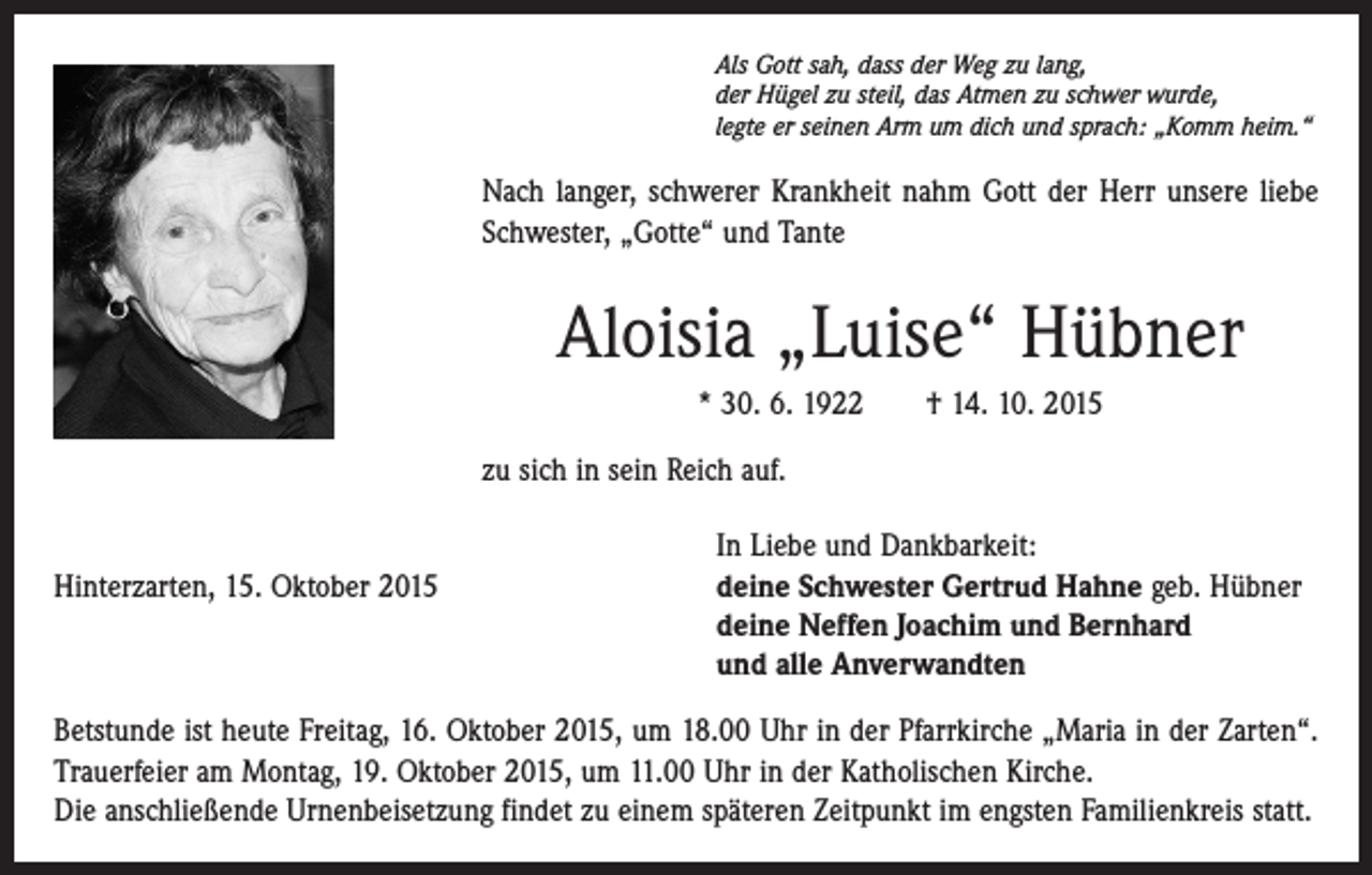 <p>Als Gott sah, dass der Weg zu lang,<br />der Hügel zu steil, das Atmen zu schwer wurde,<br />legte er seinen Arm um dich und sprach: „Komm heim.“</p><p>Nach langer, schwerer Krankheit nahm Gott der Herr unsere liebe<br />Schwester, „Gotte“ und Tante</p><p>Aloisia „Luise“ Hübner<br />* 30. 6. 1922 † 14. 10. 2015<br />zu sich in sein Reich auf.</p><p>In Liebe und Dankbarkeit:<br />Hinterzarten, 15. Oktober 2015 deine Schwester Gertrud Hahne geb. Hübner<br />deine Neffen Joachim und Bernhard<br />und alle Anverwandten<br />Betstunde ist heute Freitag, 16. Oktober 2015, um 18.00 Uhr in der Pfarrkirche „Maria in der Zarten“.<br />Trauerfeier am Montag, 19. Oktober 2015, um 11.00 Uhr in der Katholischen Kirche.<br />Die anschließende Urnenbeisetzung findet zu einem späteren Zeitpunkt im engsten Familienkreis statt.</p>