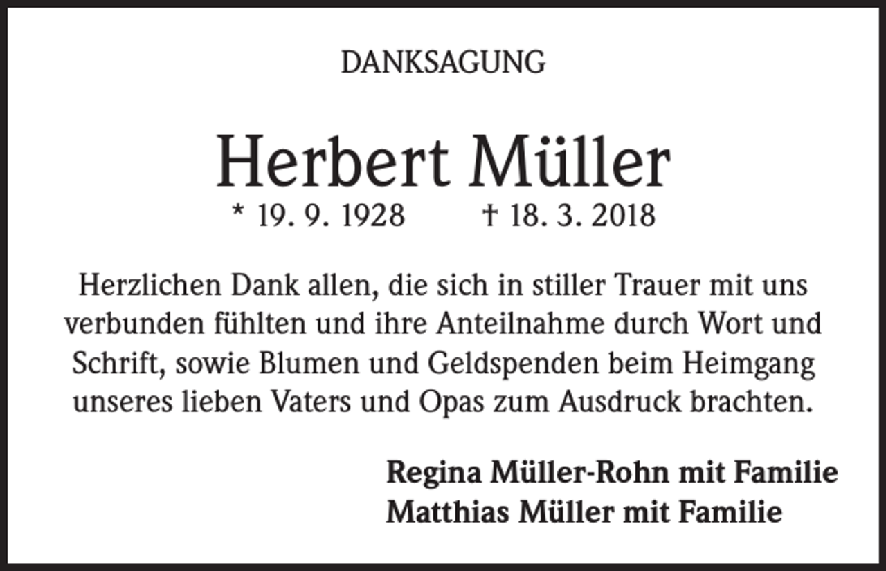 <p>DANKSAGUNG</p><p>Herbert Müller<br />* 19. 9. 1928</p><p>† 18. 3. 2018</p><p>Herzlichen Dank allen, die sich in stiller Trauer mit uns<br />verbunden fühlten und ihre Anteilnahme durch Wort und<br />Schrift, sowie Blumen und Geldspenden beim Heimgang<br />unseres lieben Vaters und Opas zum Ausdruck brachten.<br />Regina Müller-Rohn mit Familie<br />Matthias Müller mit Familie</p>