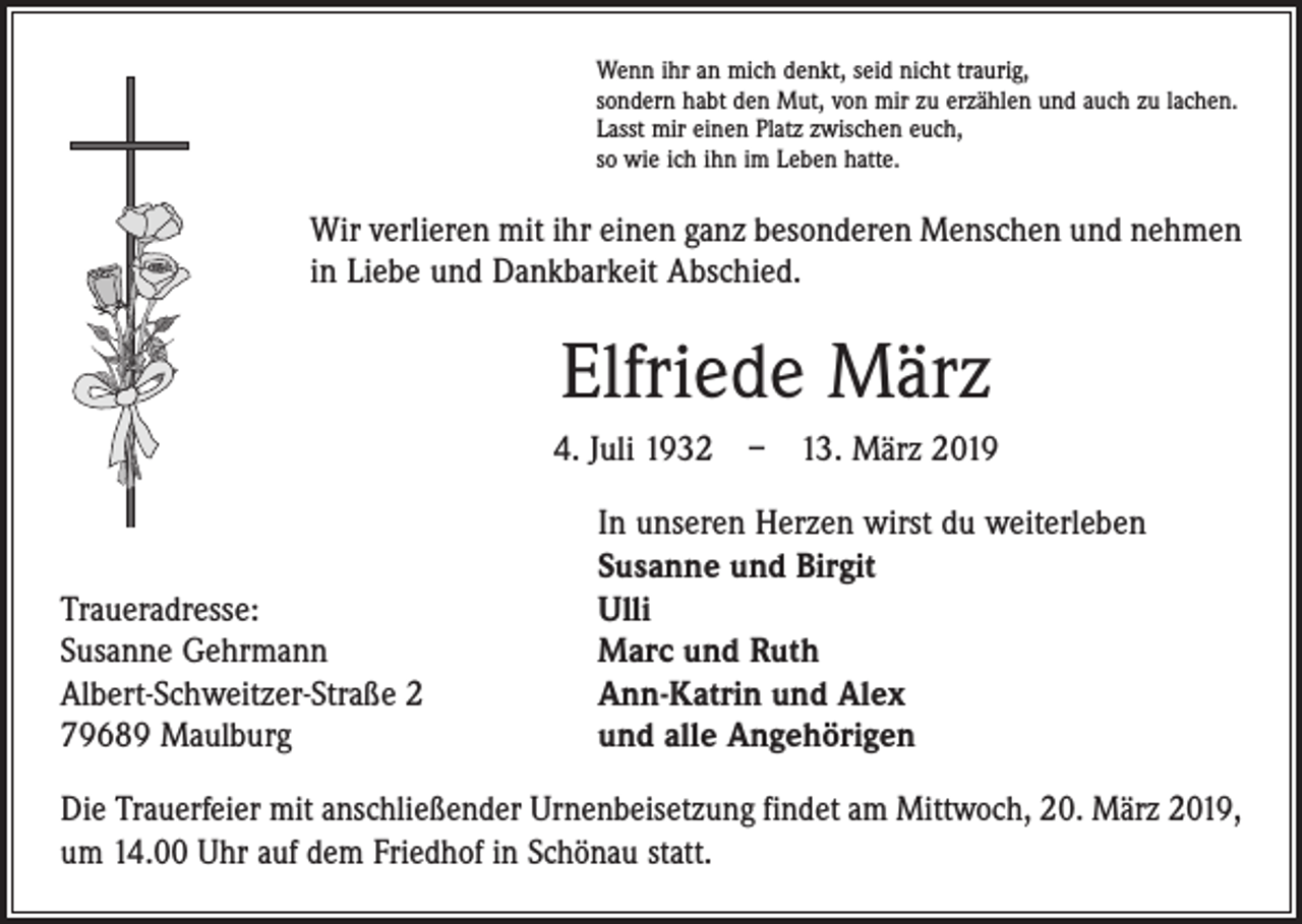 <p>Wenn ihr an mich denkt, seid nicht traurig,<br />sondern habt den Mut, von mir zu erzählen und auch zu lachen.<br />Lasst mir einen Platz zwischen euch,<br />so wie ich ihn im Leben hatte.</p><p>Wir verlieren mit ihr einen ganz besonderen Menschen und nehmen<br />in Liebe und Dankbarkeit Abschied.</p><p>Elfriede März<br />4. Juli 1932 – 13. März 2019</p><p>Traueradresse:<br />Susanne Gehrmann<br />Albert-Schweitzer-Straße 2<br />79689 Maulburg</p><p>In unseren Herzen wirst du weiterleben<br />Susanne und Birgit<br />Ulli<br />Marc und Ruth<br />Ann-Katrin und Alex<br />und alle Angehörigen</p><p>Die Trauerfeier mit anschließender Urnenbeisetzung findet am Mittwoch, 20. März 2019,<br />um 14.00 Uhr auf dem Friedhof in Schönau statt.</p>