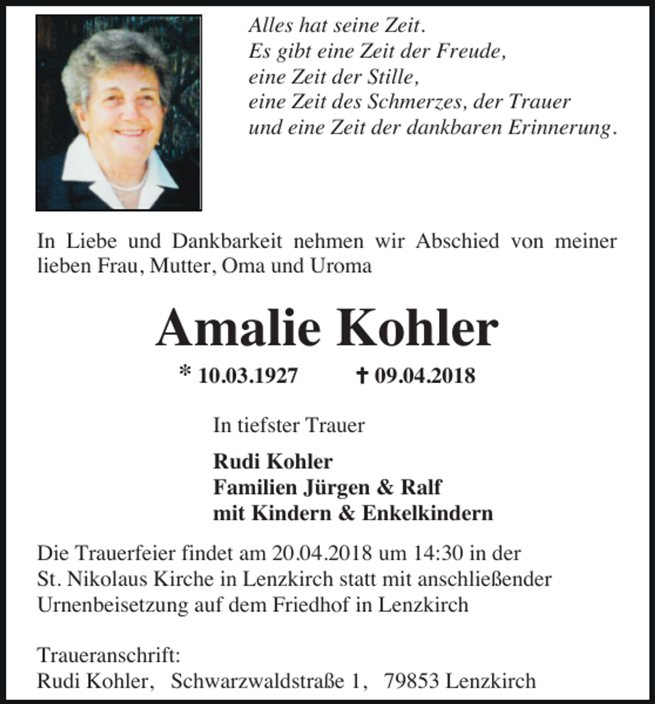 <p>Alles hat seine Zeit.<br />Es gibt eine Zeit der Freude,<br />eine Zeit der Stille,<br />eine Zeit des Schmerzes, der Trauer<br />und eine Zeit der dankbaren Erinnerung.</p><p>In Liebe und Dankbarkeit nehmen wir Abschied von meiner<br />lieben Frau, Mutter, Oma und Uroma</p><p>Amalie Kohler<br />* 10.03.1927</p><p>09.04.2018</p><p>In tiefster Trauer<br />Rudi Kohler<br />Familien Jürgen &amp; Ralf<br />mit Kindern &amp; Enkelkindern<br />Die Trauerfeier findet am 20.04.2018 um 14:30 in der<br />St. Nikolaus Kirche in Lenzkirch statt mit anschließender<br />Urnenbeisetzung auf dem Friedhof in Lenzkirch<br />Traueranschrift:<br />Rudi Kohler, Schwarzwaldstraße 1, 79853 Lenzkirch</p>