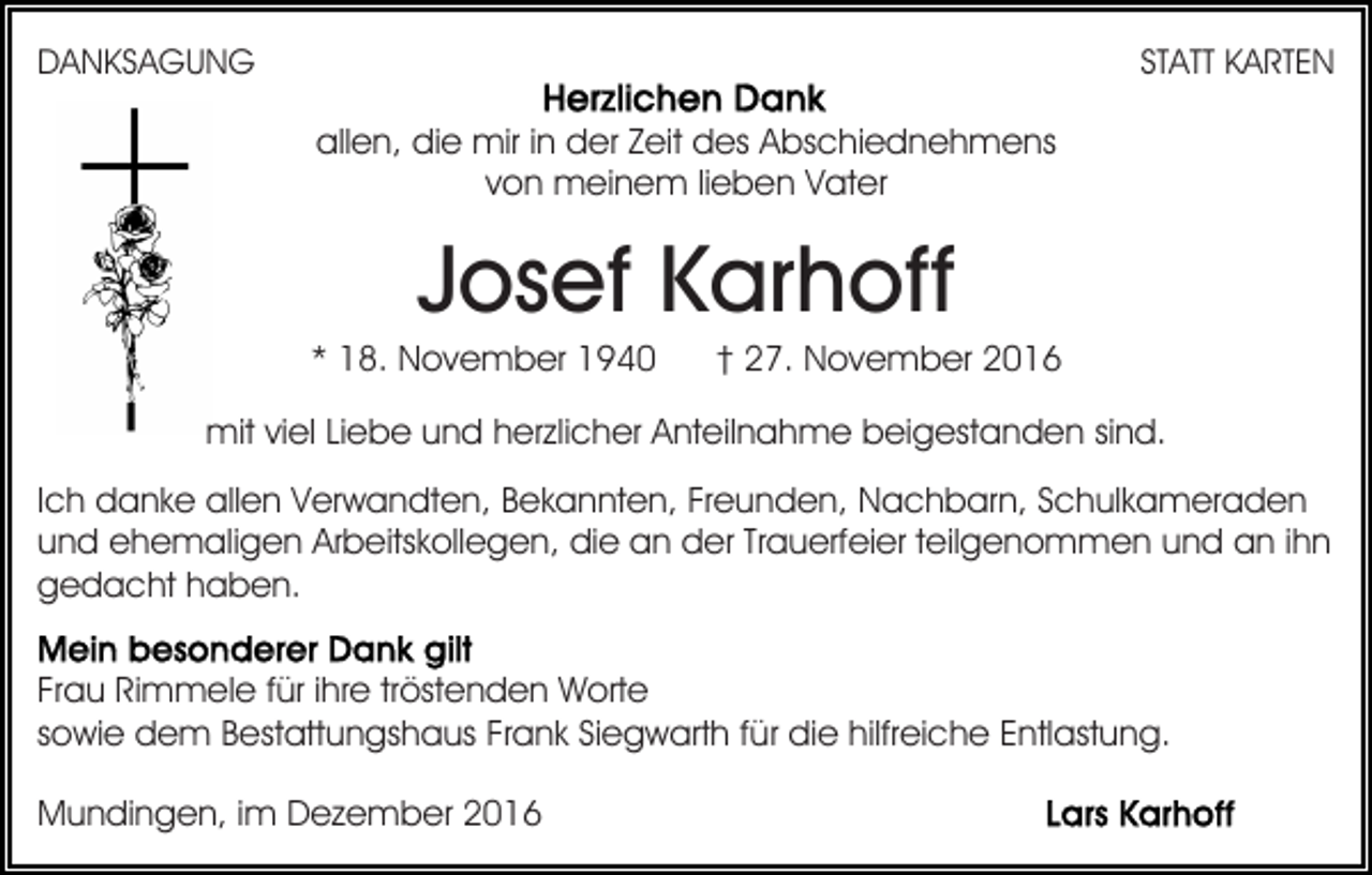 <p>DANKSAGUNG</p><p>STATT KARTEN</p><p>allen, die mir in der Zeit des Abschiednehmens<br />von meinem lieben Vater</p><p>Josef Karhoff<br />* 18. November 1940</p><p>† 27. November 2016</p><p>mit viel Liebe und herzlicher Anteilnahme beigestanden sind.<br />Ich danke allen Verwandten, Bekannten, Freunden, Nachbarn, Schulkameraden<br />und ehemaligen Arbeitskollegen, die an der Trauerfeier teilgenommen und an ihn<br />gedacht haben.<br />Frau Rimmele für ihre tröstenden Worte<br />sowie dem Bestattungshaus Frank Siegwarth für die hilfreiche Entlastung.<br />Mundingen, im Dezember 2016</p>