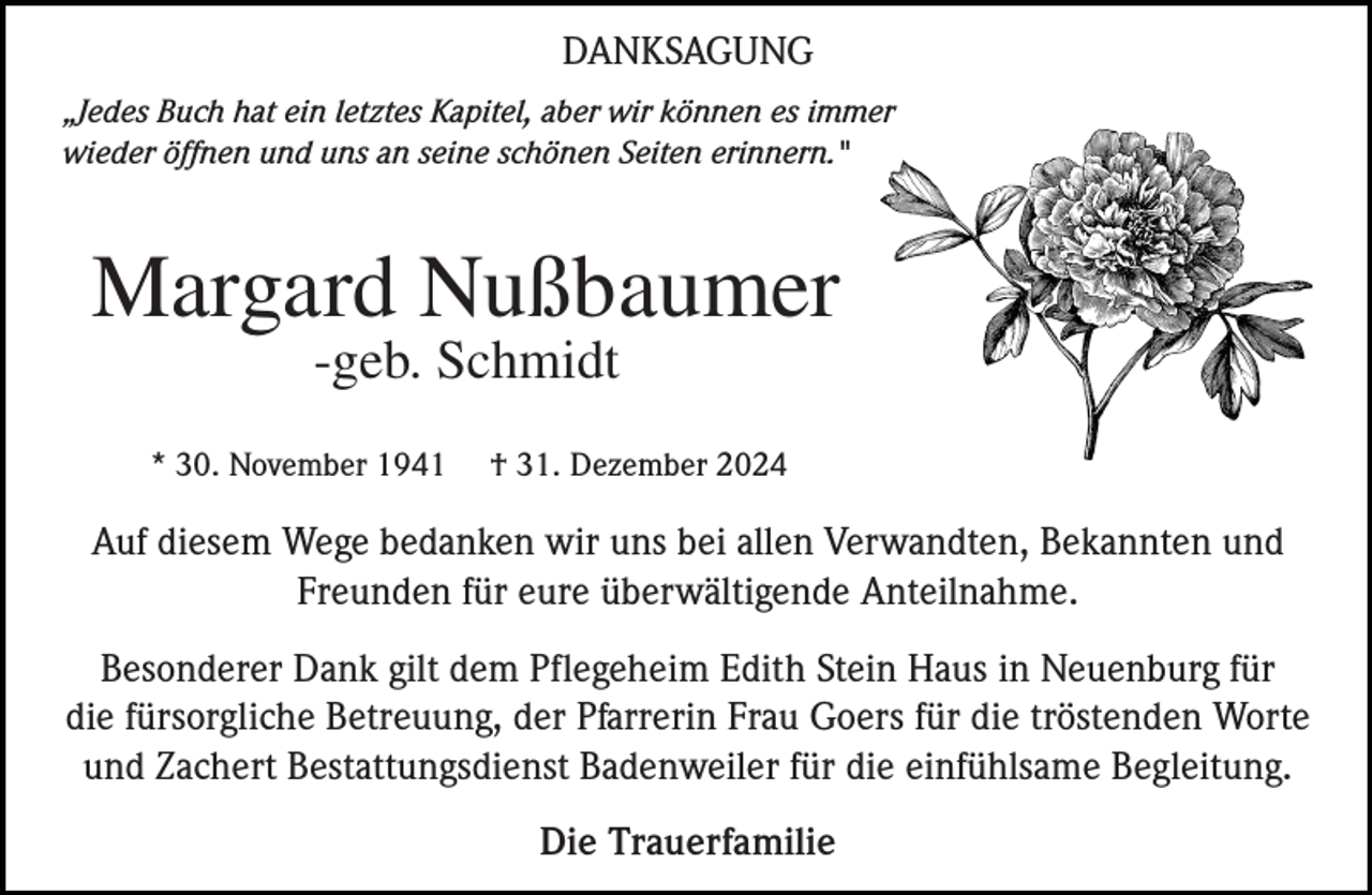 <p>DANKSAGUNG<br />„Jedes Buch hat ein letztes Kapitel, aber wir können es immer<br />wieder öffnen und uns an seine schönen Seiten erinnern."</p><p>Margard Nußbaumer<br />-geb. Schmidt</p><p>* 30. November 1941</p><p>† 31. Dezember 2024</p><p>Auf diesem Wege bedanken wir uns bei allen Verwandten, Bekannten und<br />Freunden für eure überwältigende Anteilnahme.<br />Besonderer Dank gilt dem Pflegeheim Edith Stein Haus in Neuenburg für<br />die fürsorgliche Betreuung, der Pfarrerin Frau Goers für die tröstenden Worte<br />und Zachert Bestattungsdienst Badenweiler für die einfühlsame Begleitung.<br />Die Trauerfamilie</p>