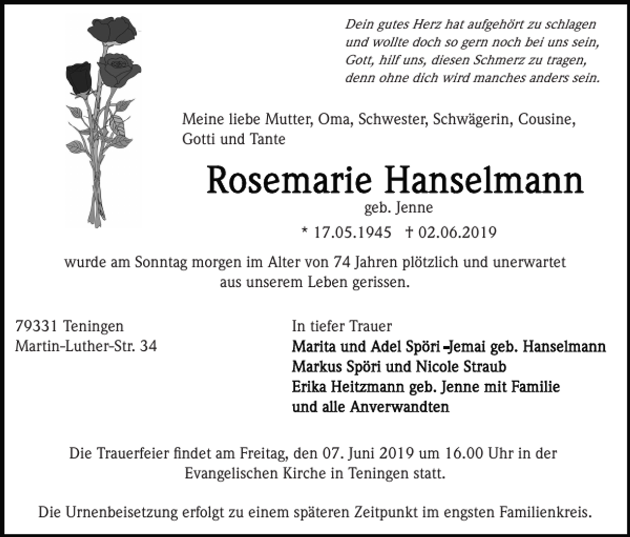 <p>Dein gutes Herz hat aufgehört zu schlagen<br />und wollte doch so gern noch bei uns sein,<br />Gott, hilf uns, diesen Schmerz zu tragen,<br />denn ohne dich wird manches anders sein.</p><p>Meine liebe Mutter, Oma, Schwester, Schwägerin, Cousine,<br />Gotti und Tante</p><p>geb. Jenne<br />* 17.05.1945 † 02.06.2019<br />wurde am Sonntag morgen im Alter von 74 Jahren plötzlich und unerwartet<br />aus unserem Leben gerissen.<br />79331 Teningen<br />Martin-Luther-Str. 34</p><p>In tiefer Trauer</p><p>Die Trauerfeier ﬁndet am Freitag, den 07. Juni 2019 um 16.00 Uhr in der<br />Evangelischen Kirche in Teningen statt.<br />Die Urnenbeisetzung erfolgt zu einem späteren Zeitpunkt im engsten Familienkreis.</p>
