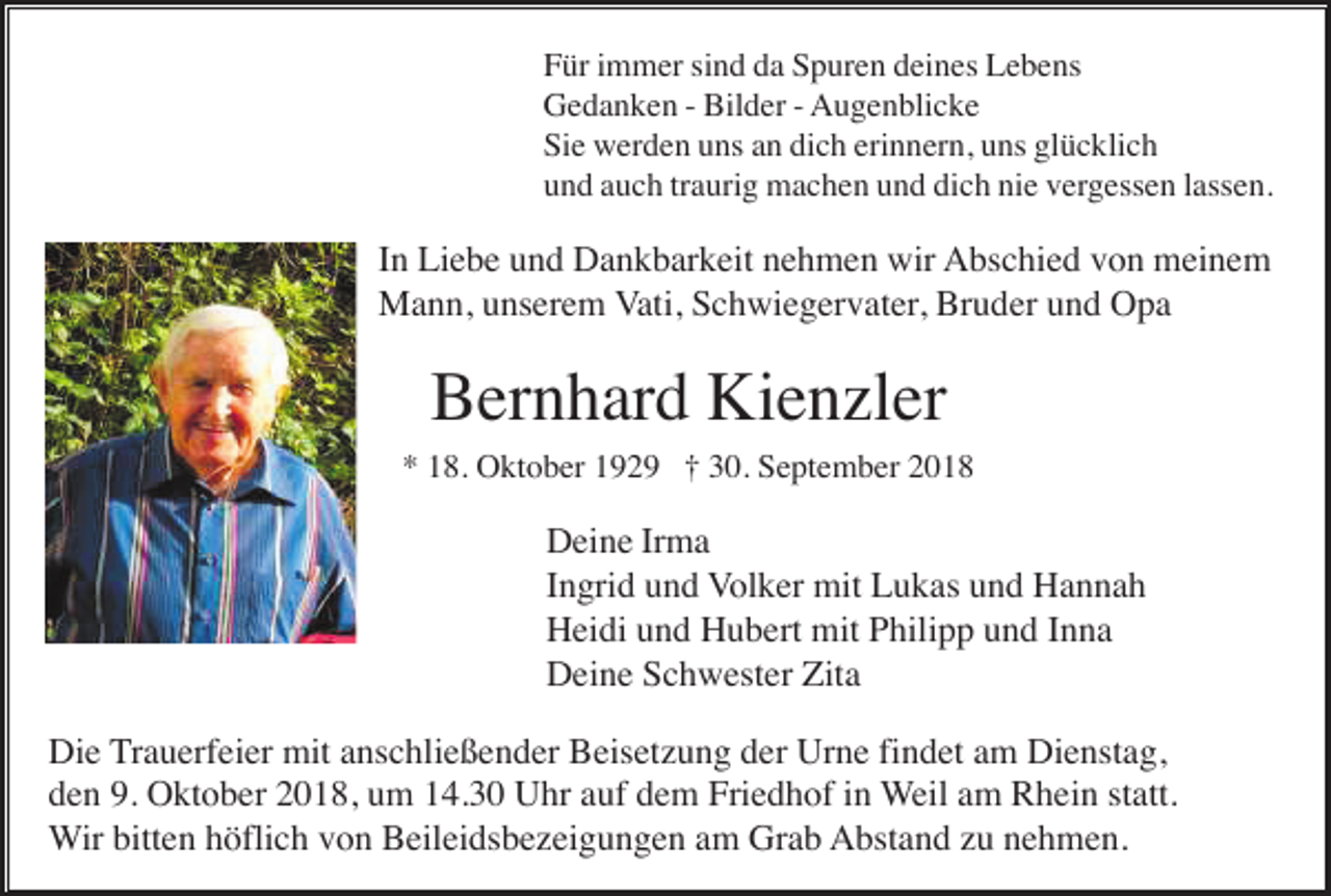 <p>Für immer sind da Spuren deines Lebens<br />Gedanken - Bilder - Augenblicke<br />Sie werden uns an dich erinnern, uns glücklich<br />und auch traurig machen und dich nie vergessen lassen.</p><p>In Liebe und Dankbarkeit nehmen wir Abschied von meinem<br />Mann, unserem Vati, Schwiegervater, Bruder und Opa</p><p>Bernhard Kienzler<br />* 18. Oktober 1929 † 30. September 2018</p><p>Deine Irma<br />Ingrid und Volker mit Lukas und Hannah<br />Heidi und Hubert mit Philipp und Inna<br />Deine Schwester Zita<br />Die Trauerfeier mit anschließender Beisetzung der Urne findet am Dienstag,<br />den 9. Oktober 2018, um 14.30 Uhr auf dem Friedhof in Weil am Rhein statt.<br />Wir bitten höflich von Beileidsbezeigungen am Grab Abstand zu nehmen.</p>