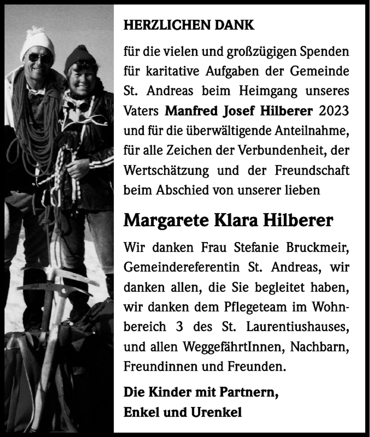 <p>HERZLICHEN DANK<br />für die vielen und großzügigen S­ penden<br />für karitative Aufgaben der Gemeinde<br />St. Andreas beim Heimgang unseres<br />Vaters Manfred Josef Hilberer 2023<br />und für die überwältigende Anteilnahme,<br />für alle Zeichen der Verbundenheit, der<br />Wertschätzung und der Freundschaft<br />beim Abschied von unserer lieben</p><p>Margarete Klara Hilberer<br />Wir danken Frau Stefanie Bruckmeir,<br />Gemeindereferentin St. Andreas, wir<br />danken allen, die Sie begleitet haben,<br />wir danken dem Pflegeteam im Wohnbereich 3 des St. Laurentiushauses,<br />und allen WeggefährtInnen, Nachbarn,<br />Freundinnen und Freunden.<br />Die Kinder mit Partnern,<br />Enkel und Urenkel</p>