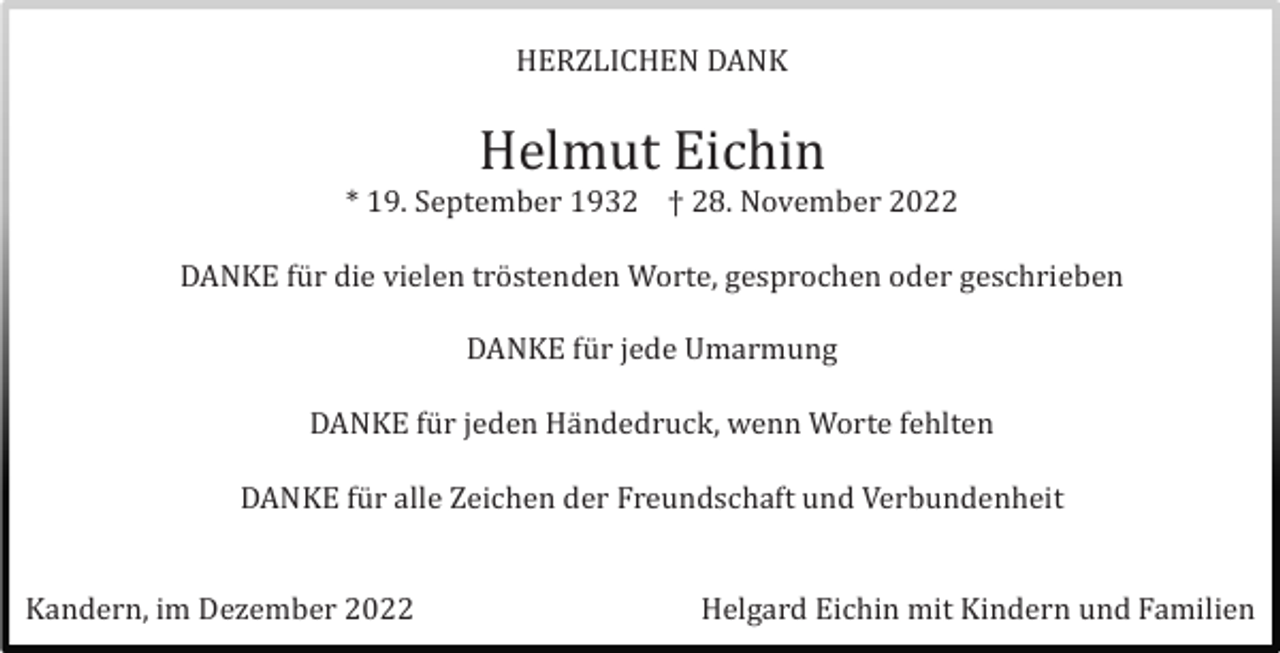 <p>HERZLICHEN DANK</p><p>Helmut Eichin<br />* 19. September 1932 † 28. November 2022<br />DANKE fü r die vielen trö stenden Worte, gesprochen oder geschrieben<br />DANKE fü r jede Umarmung<br />DANKE fü r jeden Hä ndedruck, wenn Worte fehlten<br />DANKE fü r alle Zeichen der Freundschaft und Verbundenheit</p><p>Kandern, im Dezember 2022</p><p>Helgard Eichin mit Kindern und Familien</p>