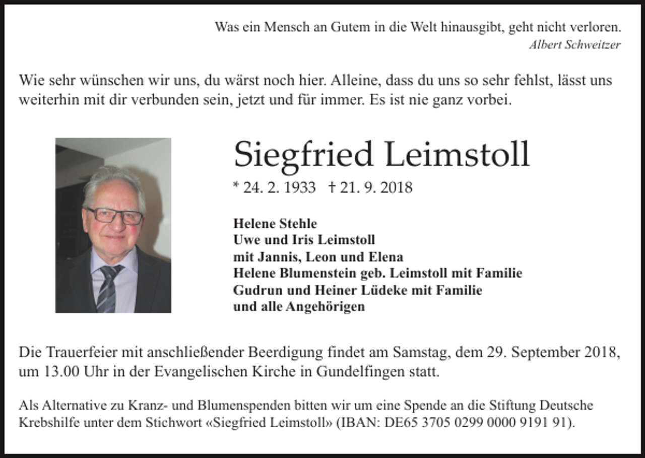 <p>Was ein Mensch an Gutem in die Welt hinausgibt, geht nicht verloren.<br />Albert Schweitzer</p><p>Wie sehr wünschen wir uns, du wärst noch hier. Alleine, dass du uns so sehr fehlst, lässt uns<br />weiterhin mit dir verbunden sein, jetzt und für immer. Es ist nie ganz vorbei.</p><p>Siegfried Leimstoll<br />* 24. 2. 1933 † 21. 9. 2018<br />Helene Stehle<br />Uwe und Iris Leimstoll<br />mit Jannis, Leon und Elena<br />Helene Blumenstein geb. Leimstoll mit Familie<br />Gudrun und Heiner Lüdeke mit Familie<br />und alle Angehörigen</p><p>Die Trauerfeier mit anschließender Beerdigung findet am Samstag, dem 29. September 2018,<br />um 13.00 Uhr in der Evangelischen Kirche in Gundelfingen statt.<br />Als Alternative zu Kranz- und Blumenspenden bitten wir um eine Spende an die Stiftung Deutsche<br />Krebshilfe unter dem Stichwort «Siegfried Leimstoll» (IBAN: DE65 3705 0299 0000 91).</p>