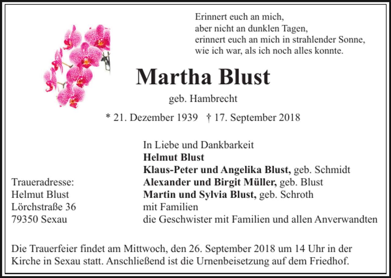 <p>Erinnert euch an mich,<br />aber nicht an dunklen Tagen,<br />erinnert euch an mich in strahlender Sonne,<br />wie ich war, als ich noch alles konnte.</p><p>Martha Blust<br />geb. Hambrecht<br />* 21. Dezember 1939 † 17. September 2018</p><p>Traueradresse:<br />Helmut Blust<br />Lörchstraße 36<br />79350 Sexau</p><p>In Liebe und Dankbarkeit<br />Helmut Blust<br />Klaus-Peter und Angelika Blust, geb. Schmidt<br />Alexander und Birgit Müller, geb. Blust<br />Martin und Sylvia Blust, geb. Schroth<br />mit Familien<br />die Geschwister mit Familien und allen Anverwandten</p><p>Die Trauerfeier findet am Mittwoch, den 26. September 2018 um 14 Uhr in der<br />Kirche in Sexau statt. Anschließend ist die Urnenbeisetzung auf dem Friedhof.</p>