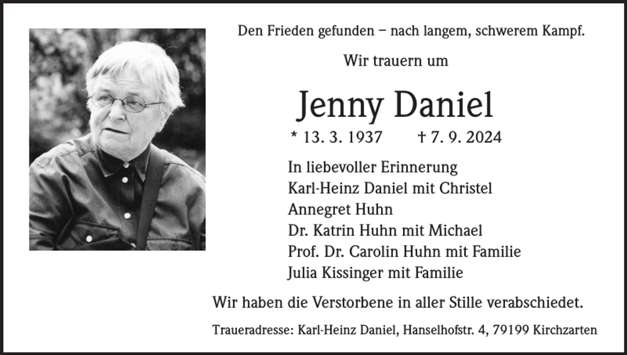 <p>Den Frieden gefunden – nach langem, schwerem Kampf.</p><p>Wir trauern um</p><p>Jenny Daniel<br />* 13. 3. 1937 † 7. 9. 2024<br />In liebevoller Erinnerung<br />Karl-Heinz Daniel mit Christel<br />Annegret Huhn<br />Dr. Katrin Huhn mit Michael<br />Prof. Dr. Carolin Huhn mit Familie<br />Julia Kissinger mit Familie<br />Wir haben die Verstorbene in aller Stille verabschiedet.<br />Traueradresse: Karl-Heinz Daniel, Hanselhofstr. 4, 79199 Kirchzarten</p>