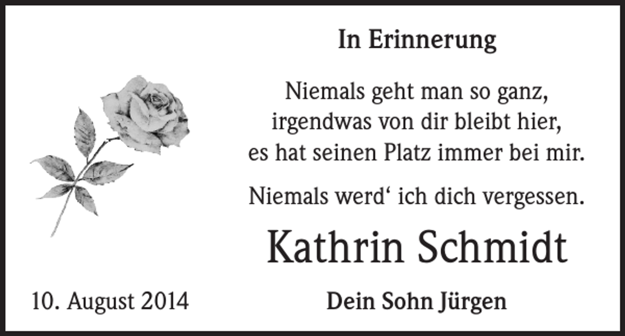 <p>In Erinnerung<br />Niemals geht man so ganz,<br />irgendwas von dir bleibt hier,<br />es hat seinen Platz immer bei mir.<br />Niemals werd‘ ich dich vergessen.</p><p>Kathrin Schmidt<br />10. August 2014</p><p>Dein Sohn Jürgen</p>