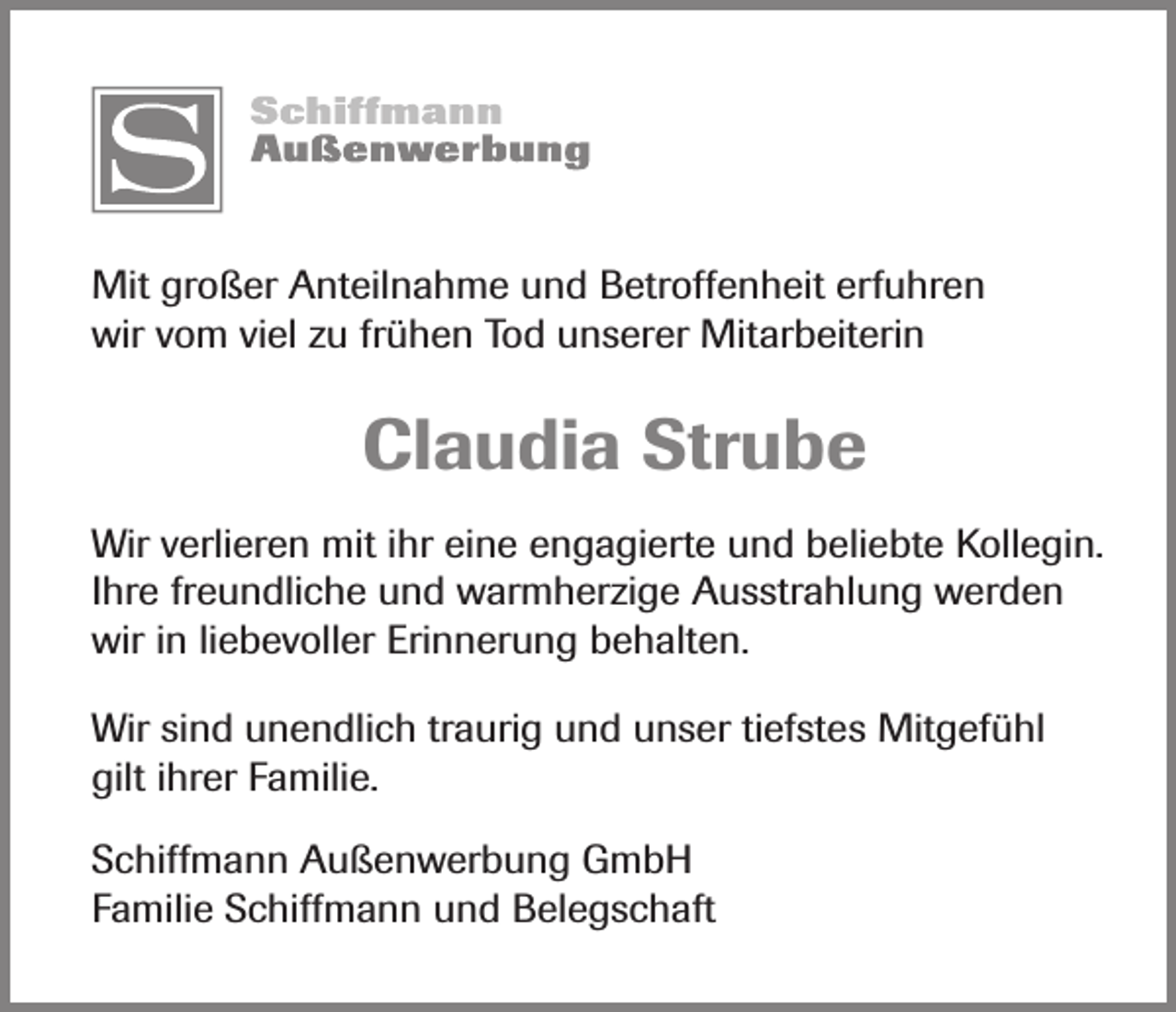 <p>Mit großer Anteilnahme und Betroffenheit erfuhren<br />wir vom viel zu frühen Tod unserer Mitarbeiterin</p><p>Claudia Strube<br />Wir verlieren mit ihr eine engagierte und beliebte Kollegin.<br />Ihre freundliche und warmherzige Ausstrahlung werden<br />wir in liebevoller Erinnerung behalten.<br />Wir sind unendlich traurig und unser tiefstes Mitgefühl<br />gilt ihrer Familie.<br />Schiffmann Außenwerbung GmbH<br />Familie Schiffmann und Belegschaft</p>