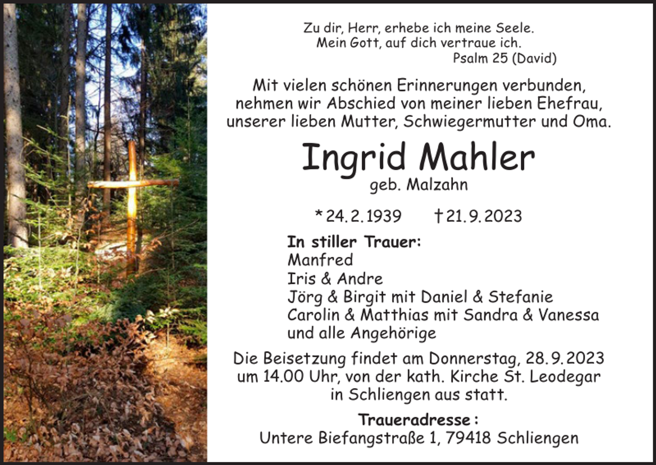 <p>Zu dir, Herr, erhebe ich meine Seele.<br />Mein Gott, auf dich vertraue ich.<br />Psalm 25 (David)</p><p>Mit vielen schönen Erinnerungen verbunden,<br />nehmen wir Abschied von meiner lieben Ehefrau,<br />unserer lieben Mutter, Schwiegermutter und Oma.</p><p>Ingrid Mahler<br />geb. Malzahn</p><p>* 24. 2. 1939 † 21. 9. 2023<br />In stiller Trauer:<br />Manfred<br />Iris &amp; Andre<br />Jörg &amp; Birgit mit Daniel &amp; Stefanie<br />Carolin &amp; Matthias mit Sandra &amp; Vanessa<br />und alle Angehörige<br />Die Beisetzung findet am Donnerstag, 28. 9. 2023<br />um 14.00 Uhr, von der kath. Kirche St. Leodegar<br />in Schliengen aus statt.<br />Traueradresse :<br />Untere Biefangstraße 1, 79418 Schliengen</p>