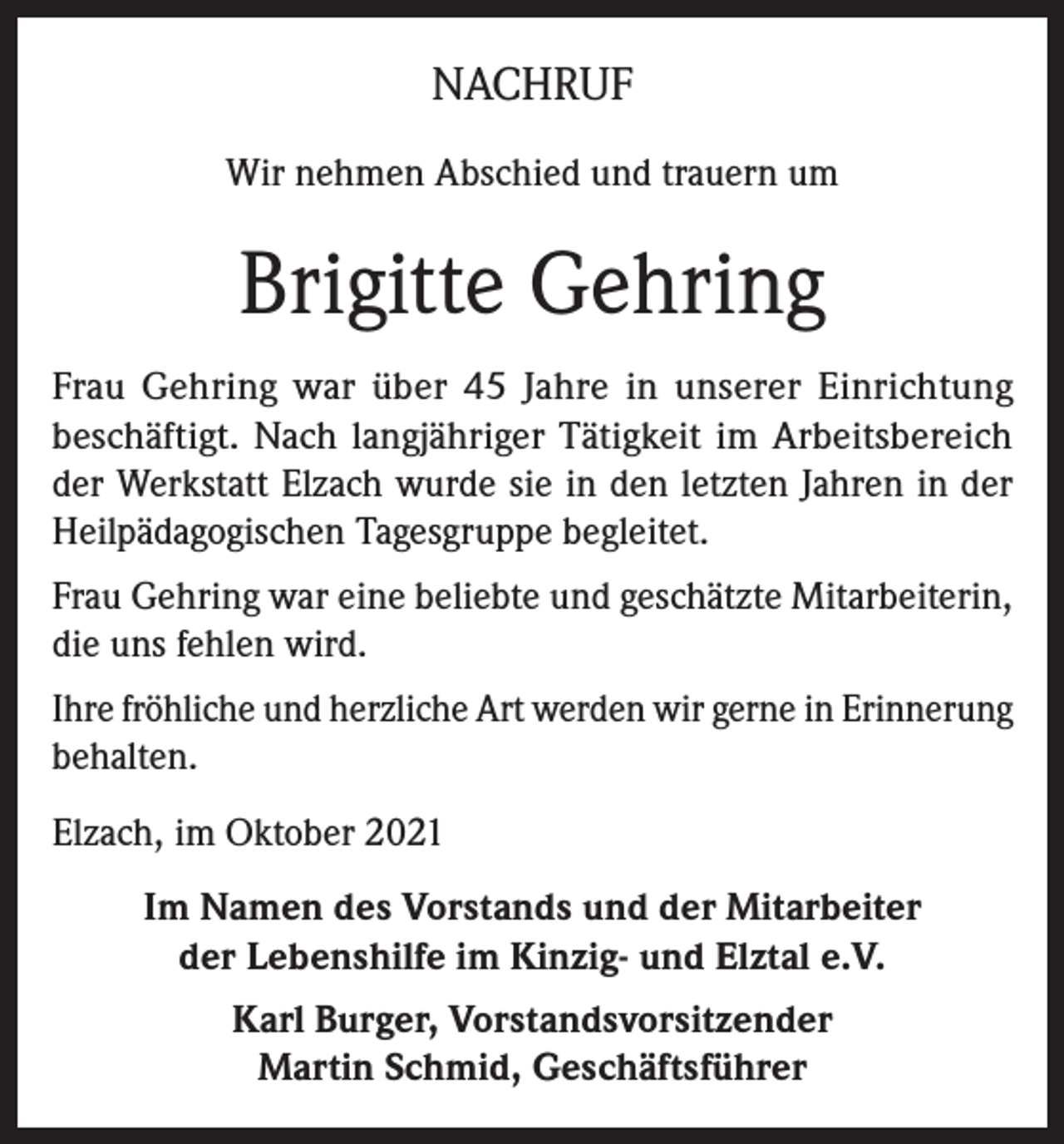 <p>NACHRUF<br />Wir nehmen Abschied und trauern um</p><p>Brigitte Gehring<br />Frau Gehring war über 45 Jahre in unserer Einrichtung<br />beschäftigt. Nach langjähriger Tätigkeit im Arbeitsbereich<br />der Werkstatt Elzach wurde sie in den letzten Jahren in der<br />Heilpädagogischen Tagesgruppe begleitet.<br />Frau Gehring war eine beliebte und geschätzte Mitarbeiterin,<br />die uns fehlen wird.<br />Ihre fröhliche und herzliche Art werden wir gerne in Erinnerung<br />behalten.<br />Elzach, im Oktober 2021<br />Im Namen des Vorstands und der Mitarbeiter<br />der Lebenshilfe im Kinzig- und Elztal e.V.<br />Karl Burger, Vorstandsvorsitzender<br />Martin Schmid, Geschäftsführer</p>