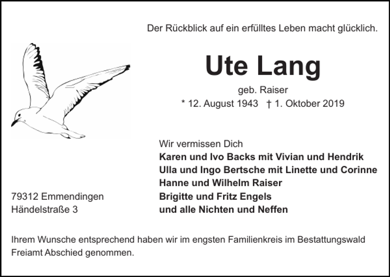 <p>Der Rückblick auf ein erfülltes Leben macht glücklich.</p><p>Ute Lang<br />geb. Raiser<br />* 12. August 1943 † 1. Oktober 2019</p><p>79312 Emmendingen<br />Händelstraße 3</p><p>Wir vermissen Dich<br />Karen und Ivo Backs mit Vivian und Hendrik<br />Ulla und Ingo Bertsche mit Linette und Corinne<br />Hanne und Wilhelm Raiser<br />Brigitte und Fritz Engels<br />und alle Nichten und Neffen</p><p>Ihrem Wunsche entsprechend haben wir im engsten Familienkreis im Bestattungswald<br />Freiamt Abschied genommen.</p>