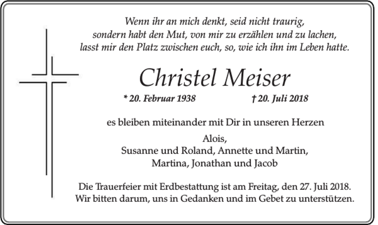 <p>Wenn ihr an mich denkt, seid nicht traurig,<br />sondern habt den Mut, von mir zu erzählen und zu lachen,<br />lasst mir den Platz zwischen euch, so, wie ich ihn im Leben hatte.</p><p>Christel Meiser<br />* 20. Februar 1938</p><p>† 20. Juli 2018</p><p>es bleiben miteinander mit Dir in unseren Herzen<br />Alois,<br />Susanne und Roland, Annette und Martin,<br />Martina, Jonathan und Jacob<br />Die Trauerfeier mit Erdbestattung ist am Freitag, den 27. Juli 2018.<br />Wir bitten darum, uns in Gedanken und im Gebet zu unterstützen.</p>