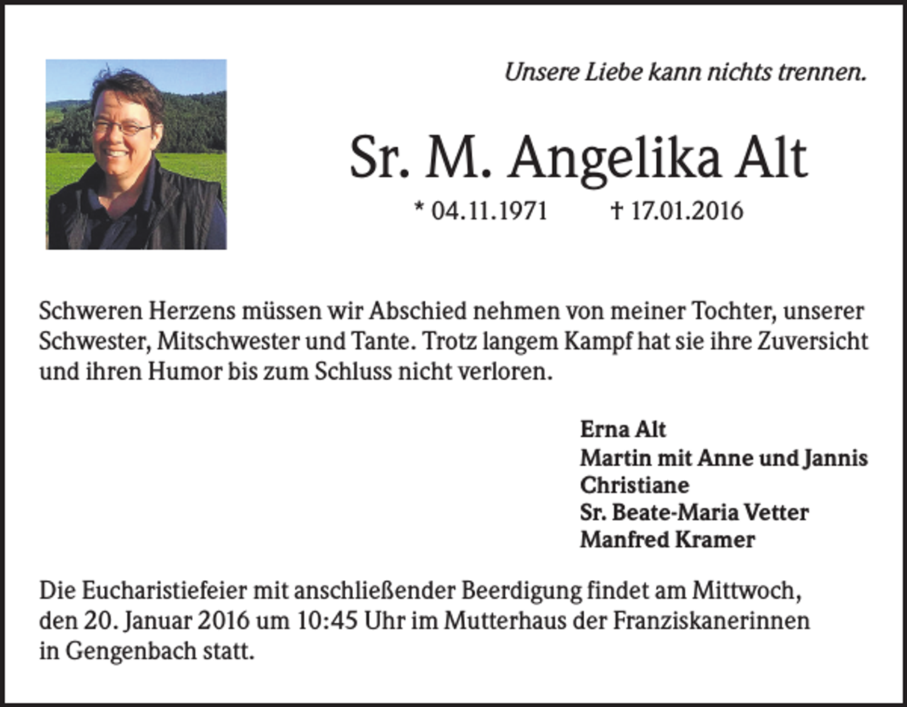 <p>Unsere Liebe kann nichts trennen.</p><p>Sr. M. Angelika Alt<br />* 04.11.1971</p><p>† 17.01.2016</p><p>Schweren Herzens müssen wir Abschied nehmen von meiner Tochter, unserer<br />Schwester, Mitschwester und Tante. Trotz langem Kampf hat sie ihre Zuversicht<br />und ihren Humor bis zum Schluss nicht verloren.<br />Erna Alt<br />Martin mit Anne und Jannis<br />Christiane<br />Sr. Beate-Maria Vetter<br />Manfred Kramer</p><p>Die Eucharistiefeier mit anschließender Beerdigung findet am Mittwoch,<br />den 20. Januar 2016 um 10:45 Uhr im Mutterhaus der Franziskanerinnen<br />in Gengenbach statt.</p>