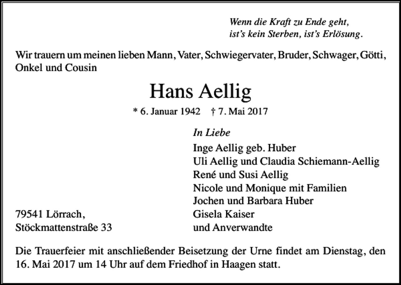 <p>Wenn die Kraft zu Ende geht,<br />ist’s kein Sterben, ist’s Erlösung.</p><p>Wir trauern um meinen lieben Mann, Vater, Schwiegervater, Bruder, Schwager, Götti,<br />Onkel und Cousin</p><p>Hans Aellig<br />* 6. Januar 1942</p><p>79541 Lörrach,<br />Stöckmattenstraße 33</p><p>† 7. Mai 2017</p><p>In Liebe<br />Inge Aellig geb. Huber<br />Uli Aellig und Claudia Schiemann-Aellig<br />René und Susi Aellig<br />Nicole und Monique mit Familien<br />Jochen und Barbara Huber<br />Gisela Kaiser<br />und Anverwandte</p><p>Die Trauerfeier mit anschließender Beisetzung der Urne findet am Dienstag, den<br />16. Mai 2017 um 14 Uhr auf dem Friedhof in Haagen statt.</p>