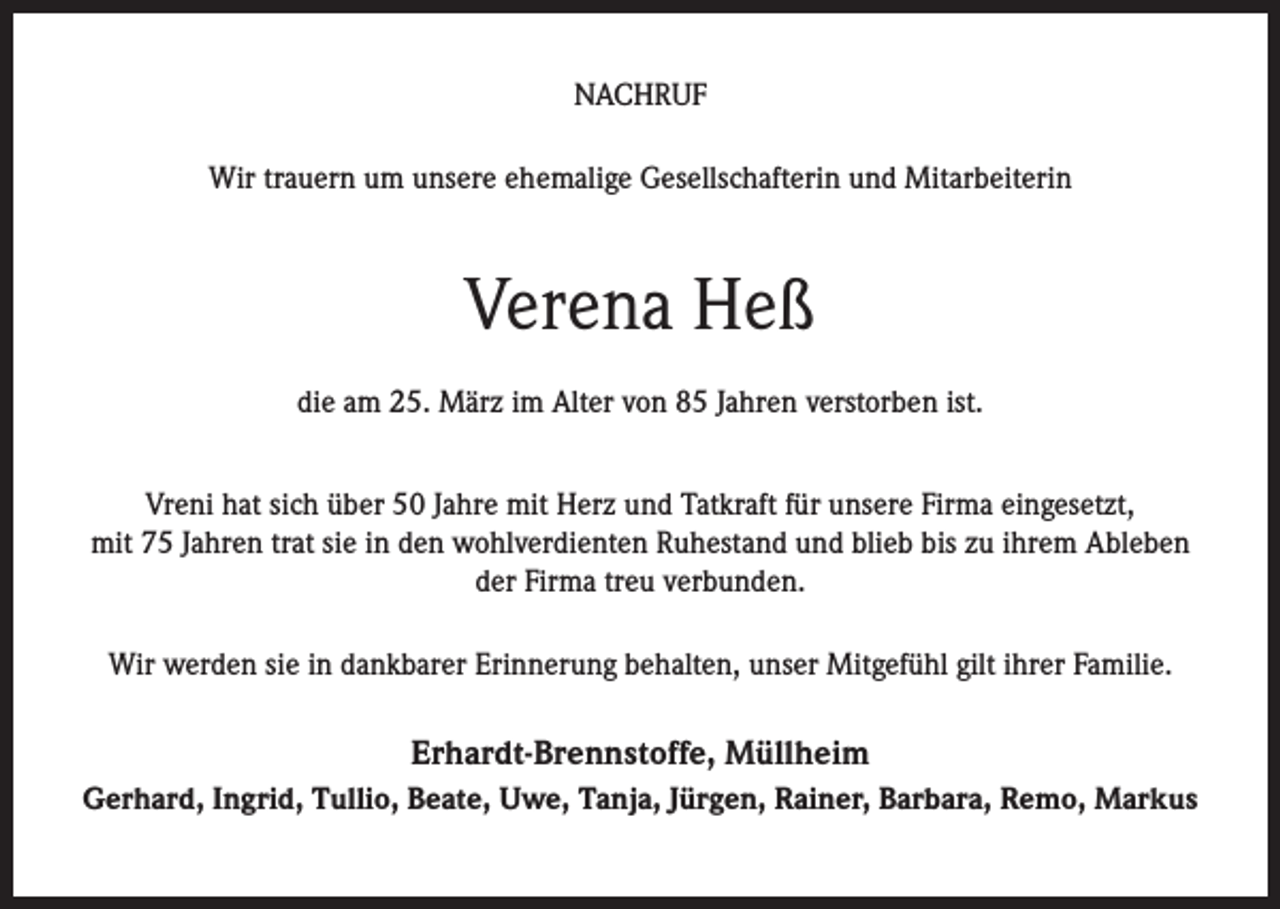 <p>NACHRUF<br />Wir trauern um unsere ehemalige Gesellschafterin und Mitarbeiterin</p><p>Verena Heß<br />die am 25. März im Alter von 85 Jahren verstorben ist.<br />Vreni hat sich über 50 Jahre mit Herz und Tatkraft für unsere Firma eingesetzt,<br />mit 75 Jahren trat sie in den wohlverdienten Ruhestand und blieb bis zu ihrem Ableben<br />der Firma treu verbunden.<br />Wir werden sie in dankbarer Erinnerung behalten, unser Mitgefühl gilt ihrer Familie.</p><p>Erhardt-Brennstoffe, Müllheim<br />Gerhard, Ingrid, Tullio, Beate, Uwe, Tanja, Jürgen, Rainer, Barbara, Remo, Markus</p>