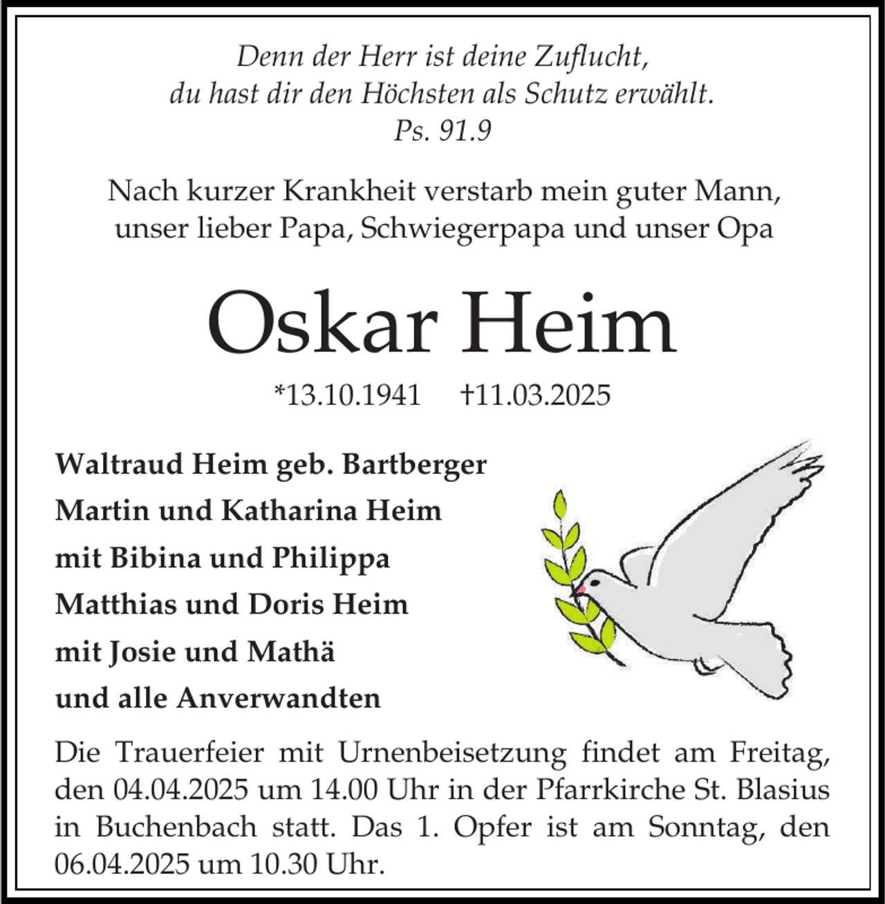 <p>Denn der Herr ist deine Zuflucht,<br />du hast dir den Höchsten als Schutz erwählt.<br />Ps. 91.9<br />Nach kurzer Krankheit verstarb mein guter Mann,<br />unser lieber Papa, Schwiegerpapa und unser Opa</p><p>Oskar Heim<br />*13.10.1941</p><p>†11.03.2025</p><p>Waltraud Heim geb. Bartberger<br />Martin und Katharina Heim<br />mit Bibina und Philippa<br />Matthias und Doris Heim<br />mit Josie und Mathä<br />und alle Anverwandten<br />Die Trauerfeier mit Urnenbeisetzung findet am Freitag,<br />den 04.04.2025 um 14.00 Uhr in der Pfarrkirche St. Blasius<br />in Buchenbach statt. Das 1. Opfer ist am Sonntag, den<br />06.04.2025 um 10.30 Uhr.</p>