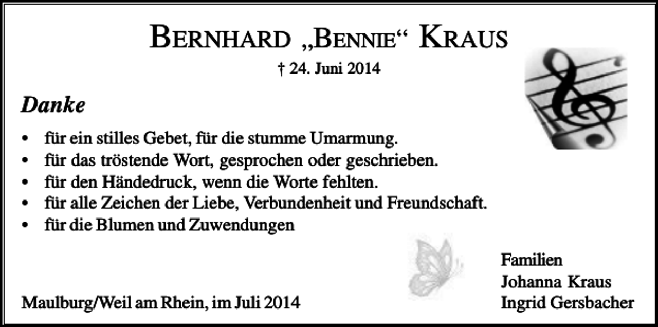 <p>BERNHARD „BENNIE“ KRAUS<br />† 24. Juni 2014</p><p>Danke<br />•<br />•<br />•<br />•<br />•</p><p>für ein stilles Gebet, für die stumme Umarmung.<br />für das tröstende Wort, gesprochen oder geschrieben.<br />für den Händedruck, wenn die Worte fehlten.<br />für alle Zeichen der Liebe, Verbundenheit und Freundschaft.<br />für die Blumen und Zuwendungen</p><p>Maulburg/Weil am Rhein, im Juli 2014</p><p>Familien<br />Johanna Kraus<br />Ingrid Gersbacher</p>
